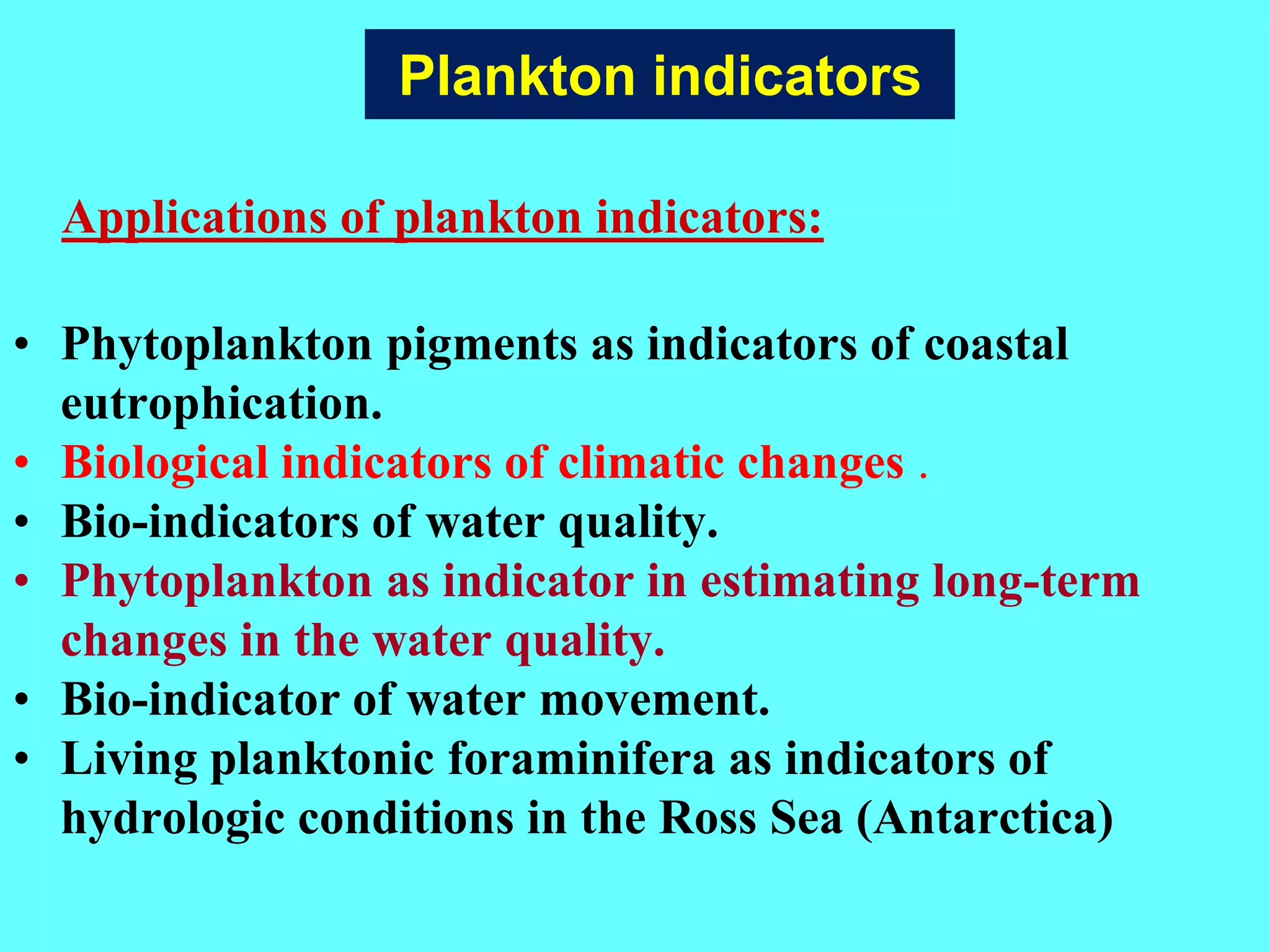 • Phytoplankton pigments as indicators of coastal
eutrophication.
• Biological indicators of climatic changes .
• Bio-indicators of water quality.
• Phytoplankton as indicator in estimating long-term
changes in the water quality.
• Bio-indicator of water movement.
• Living planktonic foraminifera as indicators of
hydrologic conditions in the Ross Sea (Antarctica)
Applications of plankton indicators:
Plankton indicators
 