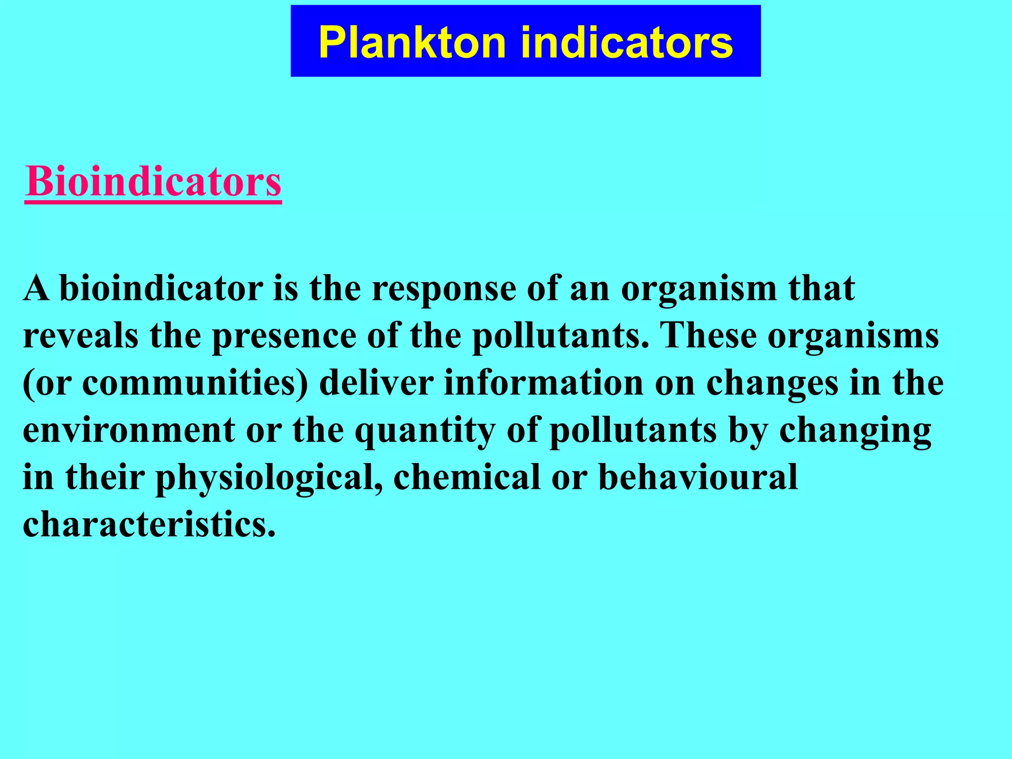 Bioindicators
Plankton indicators
A bioindicator is the response of an organism that
reveals the presence of the pollutants. These organisms
(or communities) deliver information on changes in the
environment or the quantity of pollutants by changing
in their physiological, chemical or behavioural
characteristics.
 