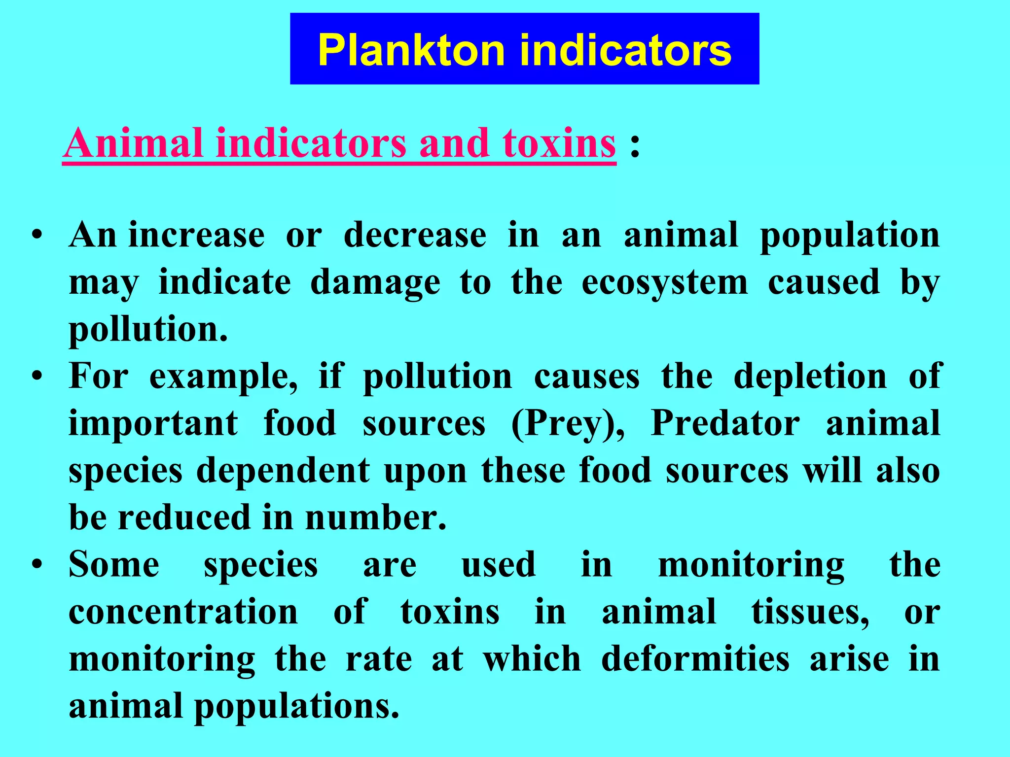 • An increase or decrease in an animal population
may indicate damage to the ecosystem caused by
pollution.
• For example, if pollution causes the depletion of
important food sources (Prey), Predator animal
species dependent upon these food sources will also
be reduced in number.
• Some species are used in monitoring the
concentration of toxins in animal tissues, or
monitoring the rate at which deformities arise in
animal populations.
Animal indicators and toxins :
Plankton indicators
 
