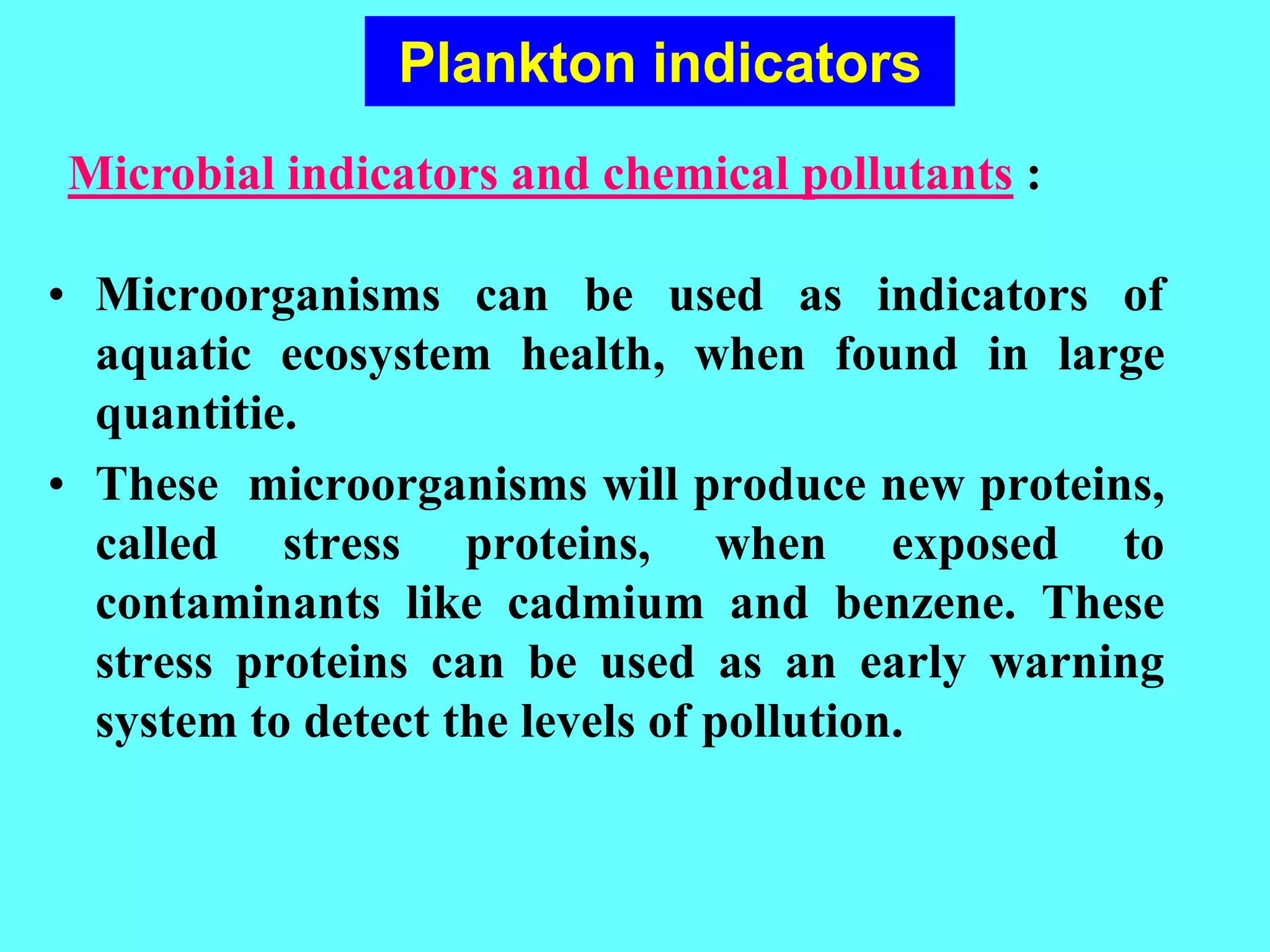 • Microorganisms can be used as indicators of
aquatic ecosystem health, when found in large
quantitie.
• These microorganisms will produce new proteins,
called stress proteins, when exposed to
contaminants like cadmium and benzene. These
stress proteins can be used as an early warning
system to detect the levels of pollution.
Microbial indicators and chemical pollutants :
Plankton indicators
 