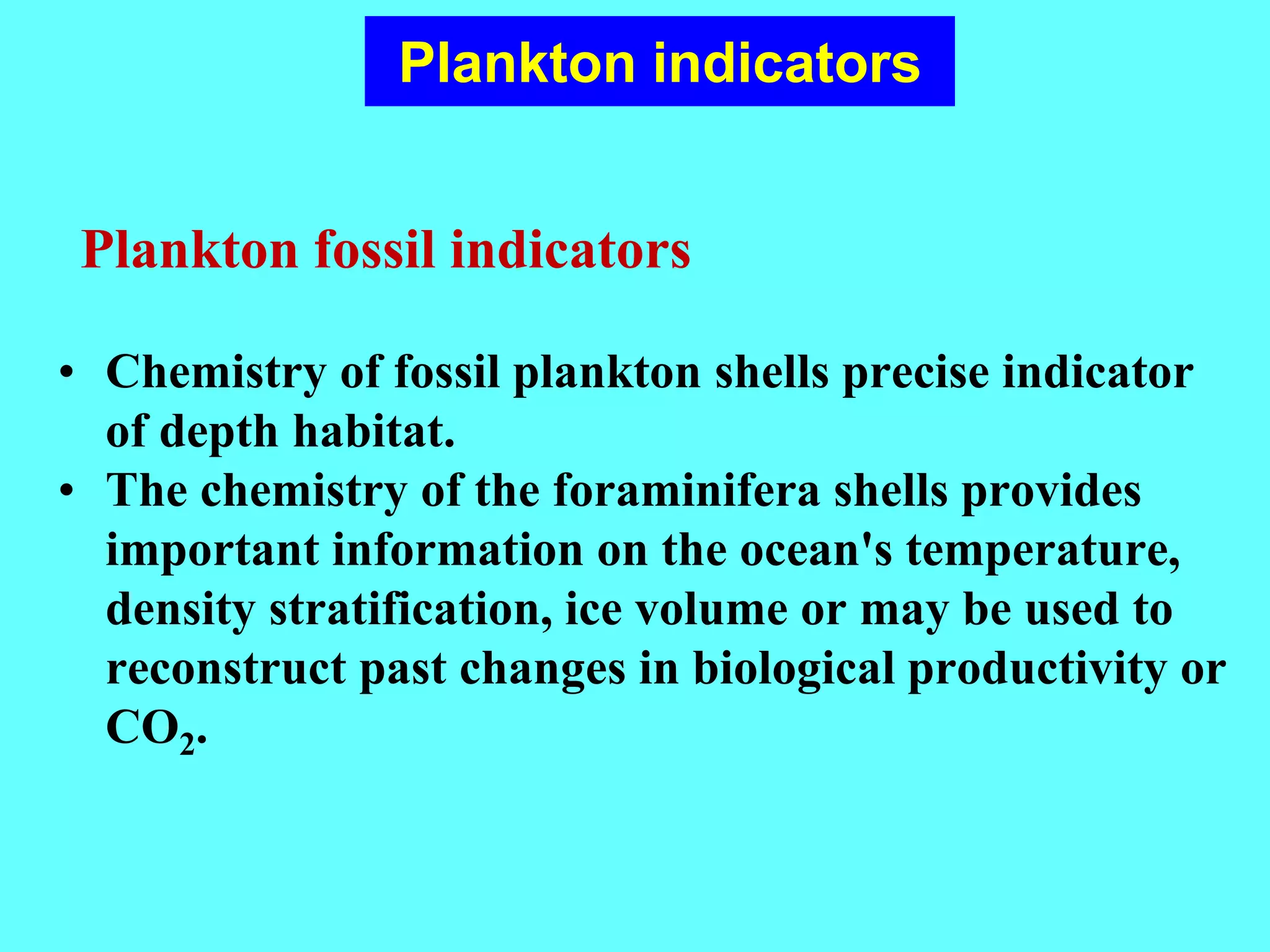 • Chemistry of fossil plankton shells precise indicator
of depth habitat.
• The chemistry of the foraminifera shells provides
important information on the ocean's temperature,
density stratification, ice volume or may be used to
reconstruct past changes in biological productivity or
CO2.
Plankton indicators
Plankton fossil indicators
 