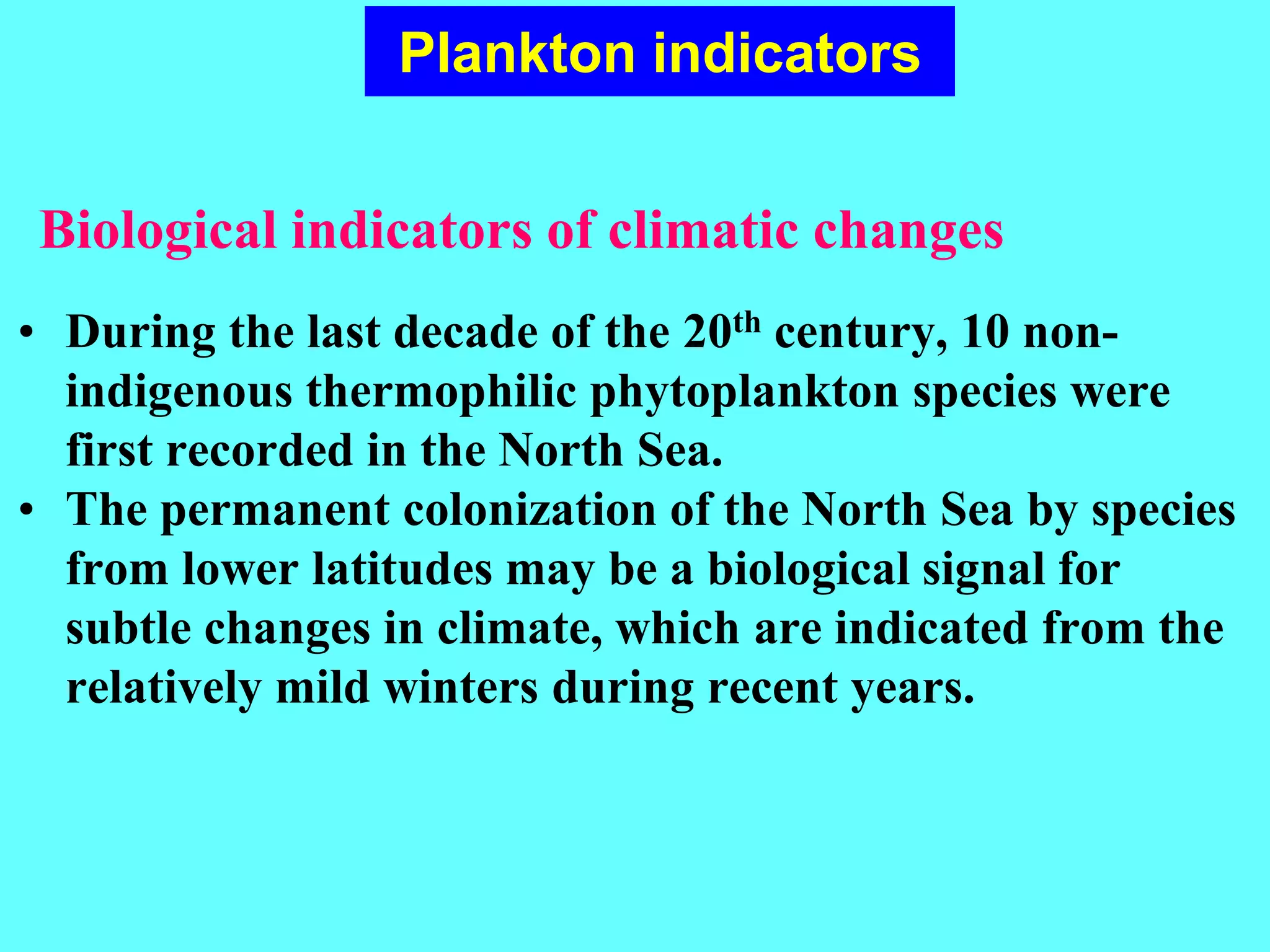 • During the last decade of the 20th century, 10 non-
indigenous thermophilic phytoplankton species were
first recorded in the North Sea.
• The permanent colonization of the North Sea by species
from lower latitudes may be a biological signal for
subtle changes in climate, which are indicated from the
relatively mild winters during recent years.
Plankton indicators
Biological indicators of climatic changes
 