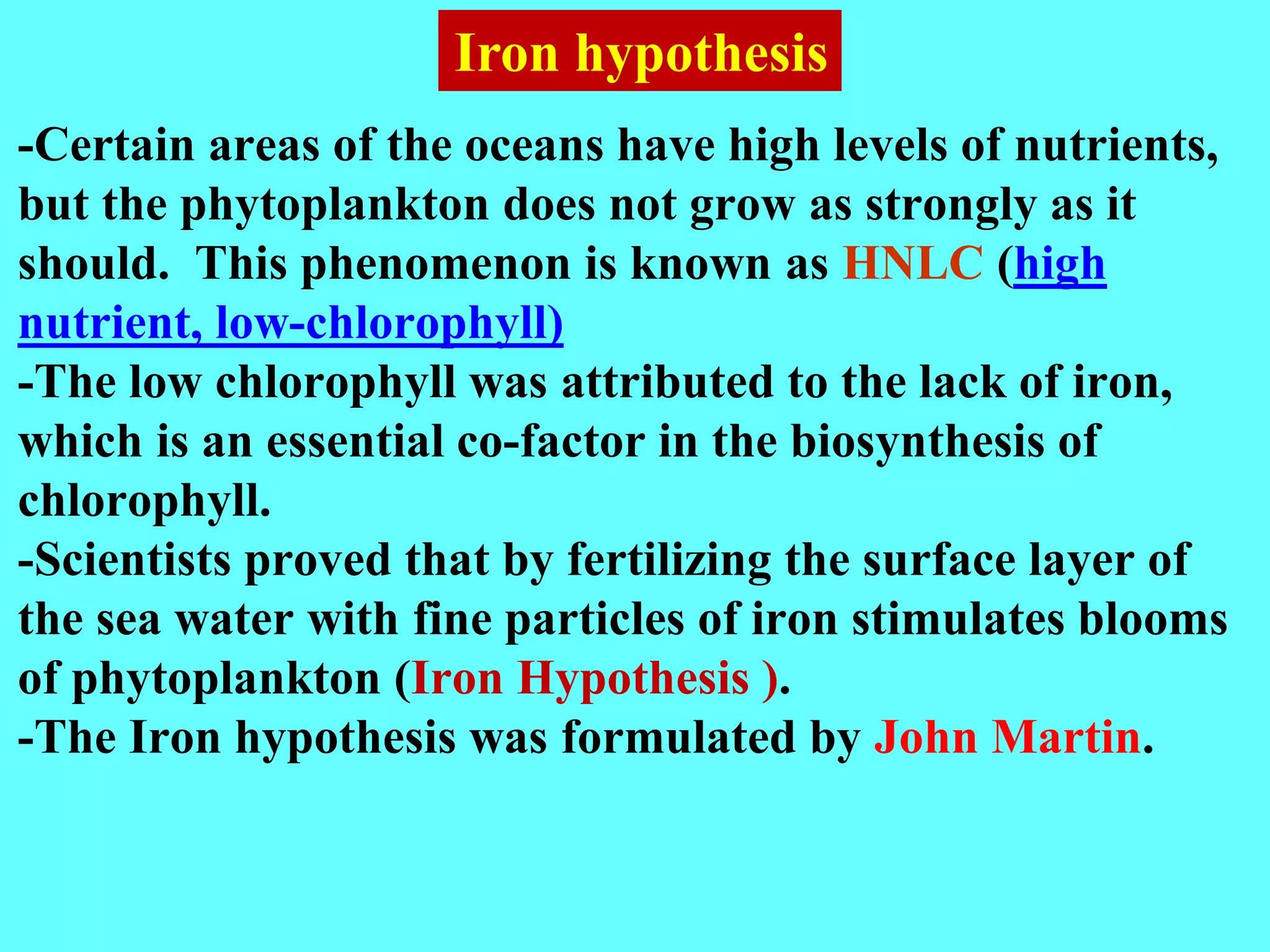 -Certain areas of the oceans have high levels of nutrients,
but the phytoplankton does not grow as strongly as it
should. This phenomenon is known as HNLC (high
nutrient, low-chlorophyll)
-The low chlorophyll was attributed to the lack of iron,
which is an essential co-factor in the biosynthesis of
chlorophyll.
-Scientists proved that by fertilizing the surface layer of
the sea water with fine particles of iron stimulates blooms
of phytoplankton (Iron Hypothesis ).
-The Iron hypothesis was formulated by John Martin.
Iron hypothesis
 