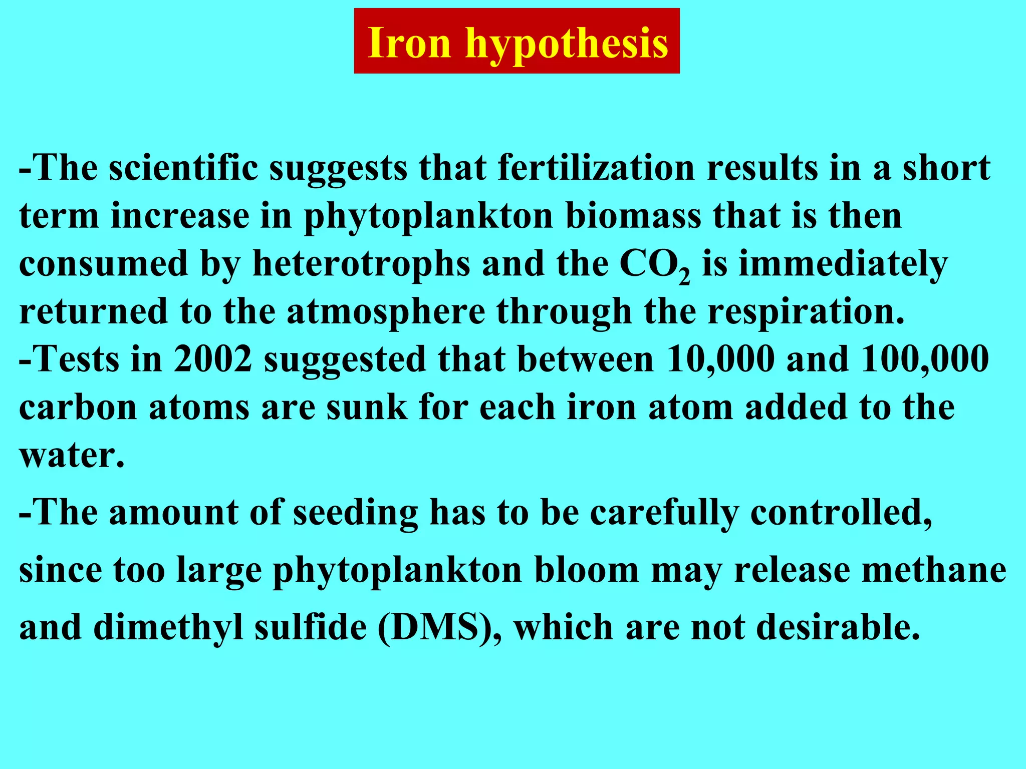 -The scientific suggests that fertilization results in a short
term increase in phytoplankton biomass that is then
consumed by heterotrophs and the CO2 is immediately
returned to the atmosphere through the respiration.
-Tests in 2002 suggested that between 10,000 and 100,000
carbon atoms are sunk for each iron atom added to the
water.
-The amount of seeding has to be carefully controlled,
since too large phytoplankton bloom may release methane
and dimethyl sulfide (DMS), which are not desirable.
Iron hypothesis
 