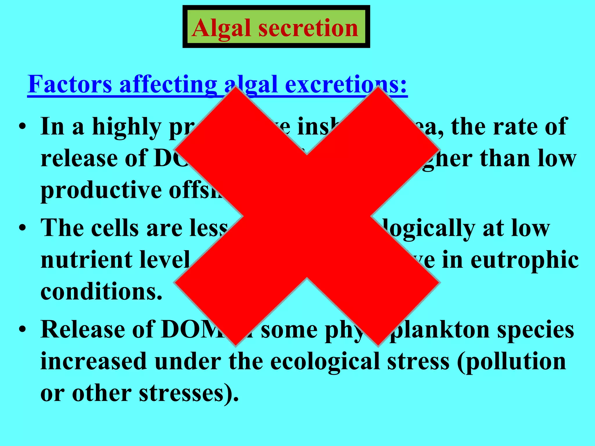 • In a highly productive inshore area, the rate of
release of DOM is considerably higher than low
productive offshore.
• The cells are less active physiologically at low
nutrient level, while they are active in eutrophic
conditions.
• Release of DOM in some phytoplankton species
increased under the ecological stress (pollution
or other stresses).
Algal secretion
Factors affecting algal excretions:
 