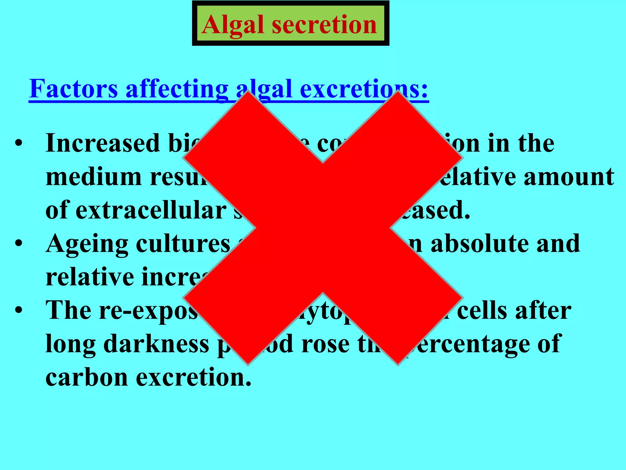 • Increased bicarbonate concentration in the
medium resulted in a rise in the relative amount
of extracellular substances released.
• Ageing cultures showed both an absolute and
relative increase in excretion.
• The re-exposure of phytoplankton cells after
long darkness period rose the percentage of
carbon excretion.
Algal secretion
Factors affecting algal excretions:
 