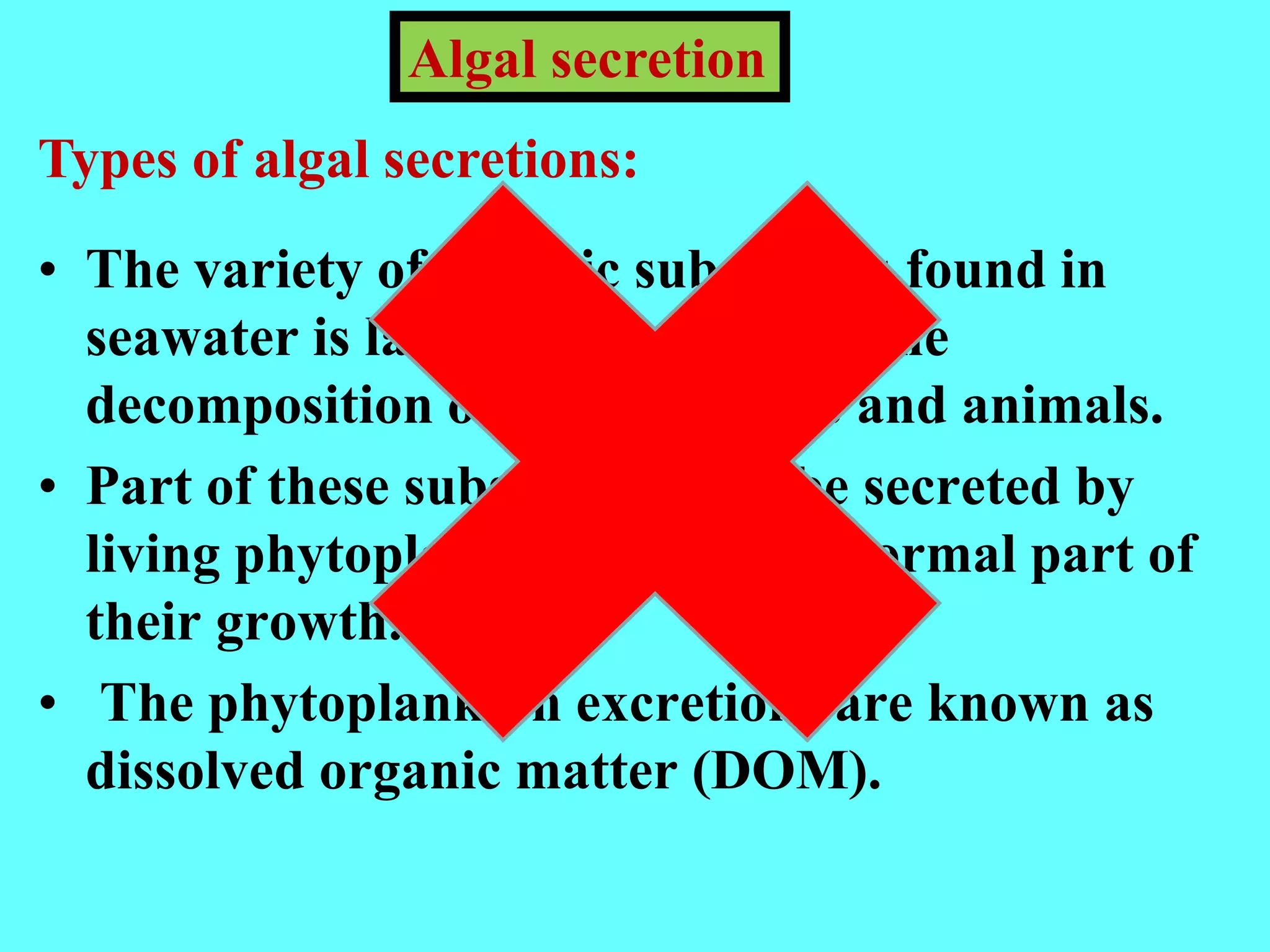 • The variety of organic substances found in
seawater is largely derived from the
decomposition of marine plants and animals.
• Part of these substances may be secreted by
living phytoplankton cells, as a normal part of
their growth.
• The phytoplankton excretions are known as
dissolved organic matter (DOM).
Algal secretion
Types of algal secretions:
 