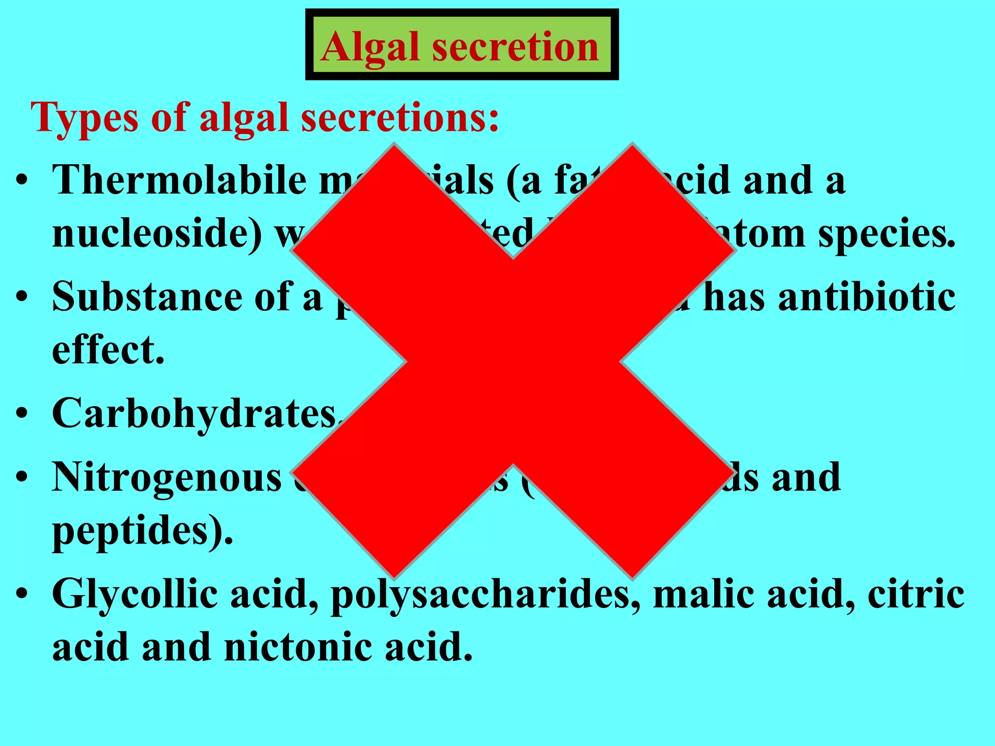 • Thermolabile materials (a fatty acid and a
nucleoside) were excreted by the diatom species.
• Substance of a protein nature and has antibiotic
effect.
• Carbohydrates.
• Nitrogenous compounds (amino acids and
peptides).
• Glycollic acid, polysaccharides, malic acid, citric
acid and nictonic acid.
Algal secretion
Types of algal secretions:
 
