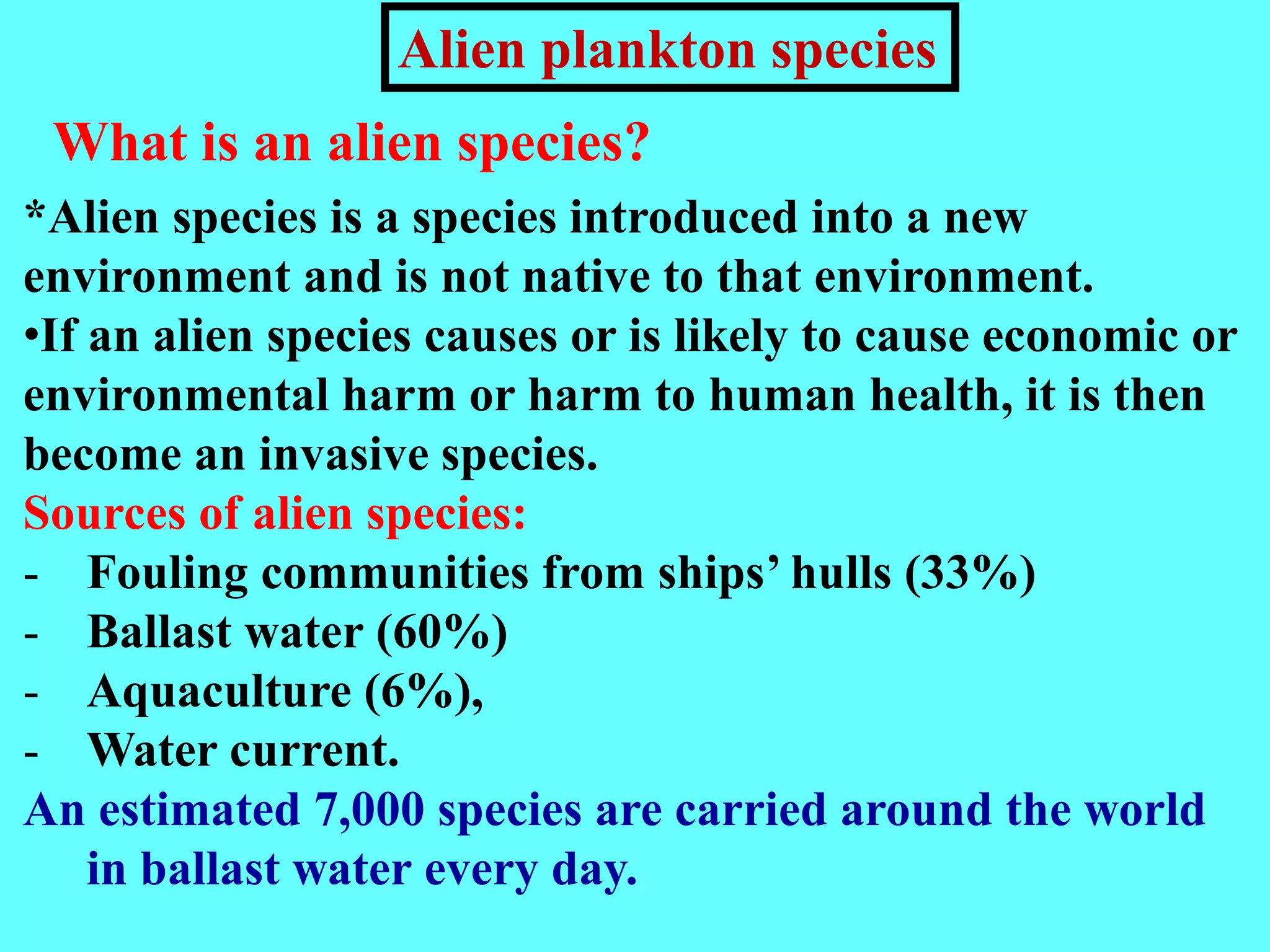 What is an alien species?
*Alien species is a species introduced into a new
environment and is not native to that environment.
•If an alien species causes or is likely to cause economic or
environmental harm or harm to human health, it is then
become an invasive species.
Sources of alien species:
- Fouling communities from ships’ hulls (33%)
- Ballast water (60%)
- Aquaculture (6%),
- Water current.
An estimated 7,000 species are carried around the world
in ballast water every day.
Alien plankton species
 