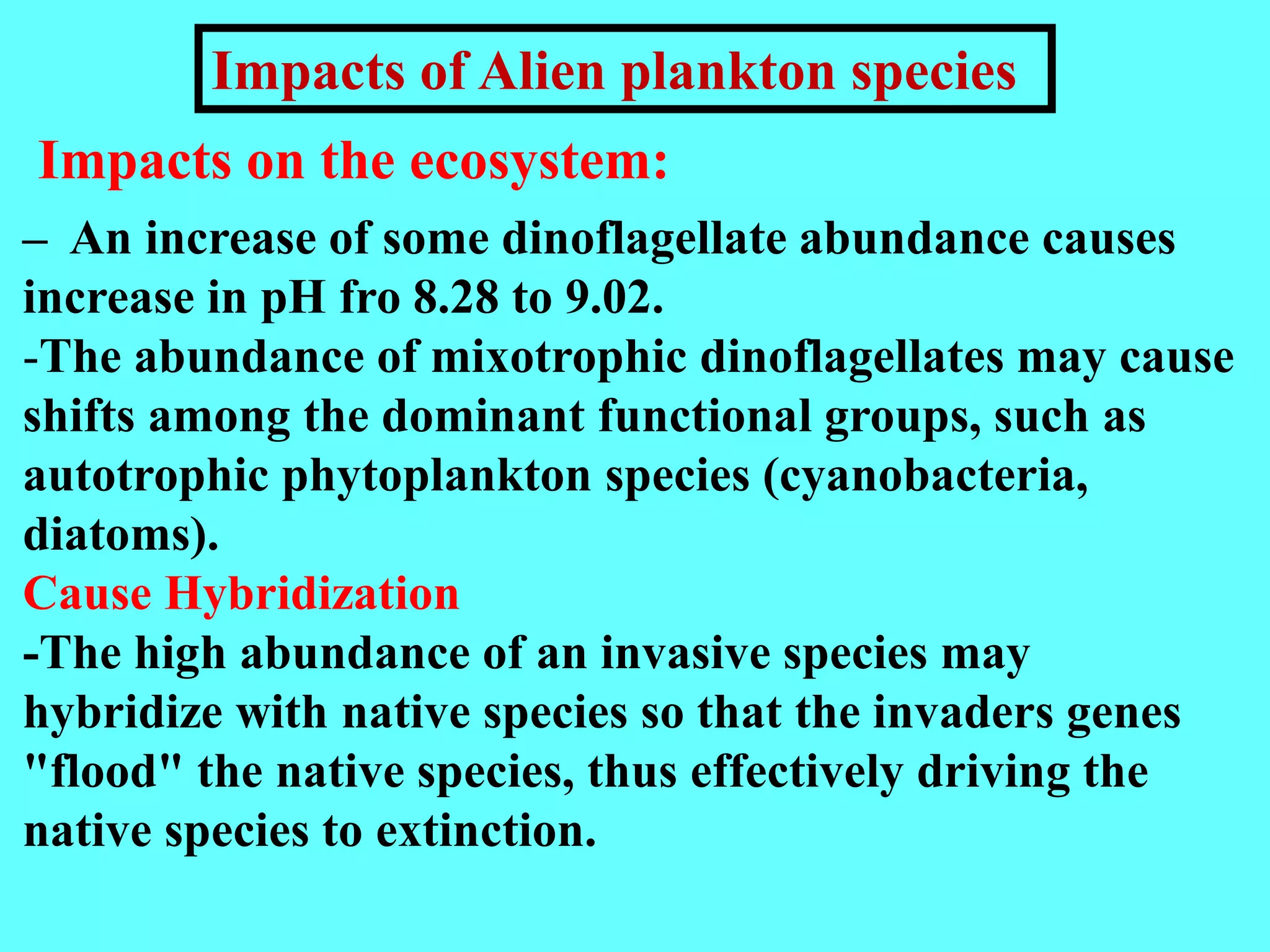 – An increase of some dinoflagellate abundance causes
increase in pH fro 8.28 to 9.02.
-The abundance of mixotrophic dinoflagellates may cause
shifts among the dominant functional groups, such as
autotrophic phytoplankton species (cyanobacteria,
diatoms).
Cause Hybridization
-The high abundance of an invasive species may
hybridize with native species so that the invaders genes
"flood" the native species, thus effectively driving the
native species to extinction.
Impacts on the ecosystem:
Impacts of Alien plankton species
 