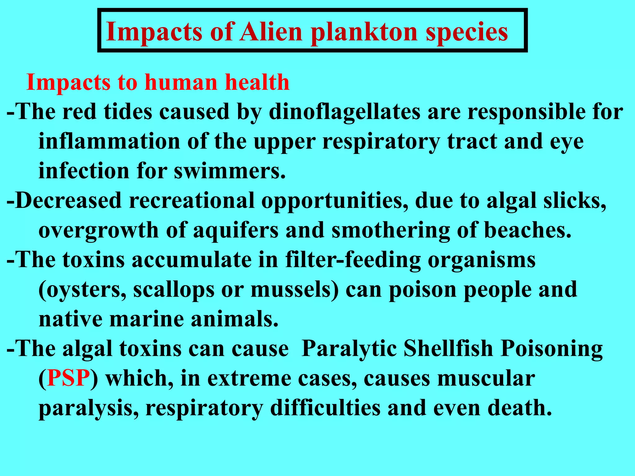 -The red tides caused by dinoflagellates are responsible for
inflammation of the upper respiratory tract and eye
infection for swimmers.
-Decreased recreational opportunities, due to algal slicks,
overgrowth of aquifers and smothering of beaches.
-The toxins accumulate in filter-feeding organisms
(oysters, scallops or mussels) can poison people and
native marine animals.
-The algal toxins can cause Paralytic Shellfish Poisoning
(PSP) which, in extreme cases, causes muscular
paralysis, respiratory difficulties and even death.
Impacts to human health
Impacts of Alien plankton species
 