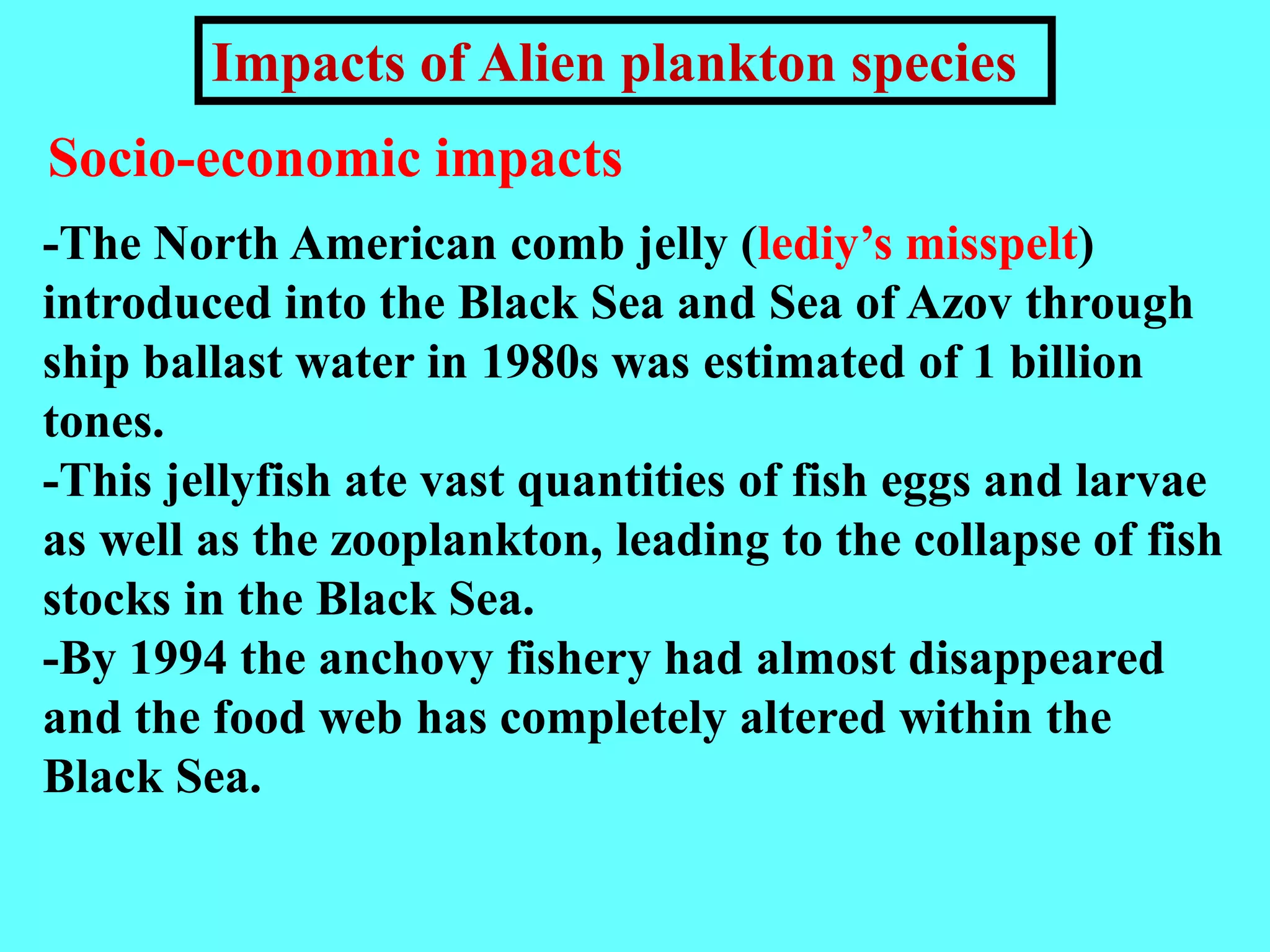 -The North American comb jelly (lediy’s misspelt)
introduced into the Black Sea and Sea of Azov through
ship ballast water in 1980s was estimated of 1 billion
tones.
-This jellyfish ate vast quantities of fish eggs and larvae
as well as the zooplankton, leading to the collapse of fish
stocks in the Black Sea.
-By 1994 the anchovy fishery had almost disappeared
and the food web has completely altered within the
Black Sea.
Socio-economic impacts
Impacts of Alien plankton species
 