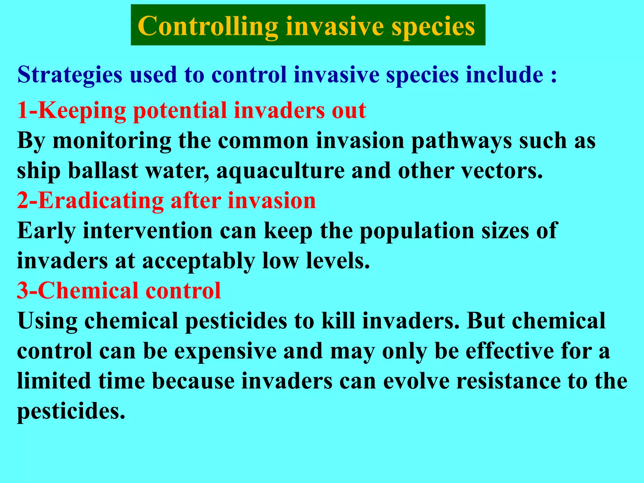 Strategies used to control invasive species include :
Controlling invasive species
1-Keeping potential invaders out
By monitoring the common invasion pathways such as
ship ballast water, aquaculture and other vectors.
2-Eradicating after invasion
Early intervention can keep the population sizes of
invaders at acceptably low levels.
3-Chemical control
Using chemical pesticides to kill invaders. But chemical
control can be expensive and may only be effective for a
limited time because invaders can evolve resistance to the
pesticides.
 
