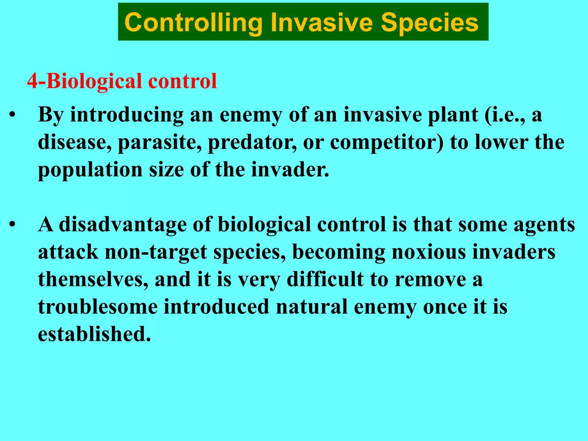 • By introducing an enemy of an invasive plant (i.e., a
disease, parasite, predator, or competitor) to lower the
population size of the invader.
• A disadvantage of biological control is that some agents
attack non-target species, becoming noxious invaders
themselves, and it is very difficult to remove a
troublesome introduced natural enemy once it is
established.
Controlling Invasive Species
4-Biological control
 