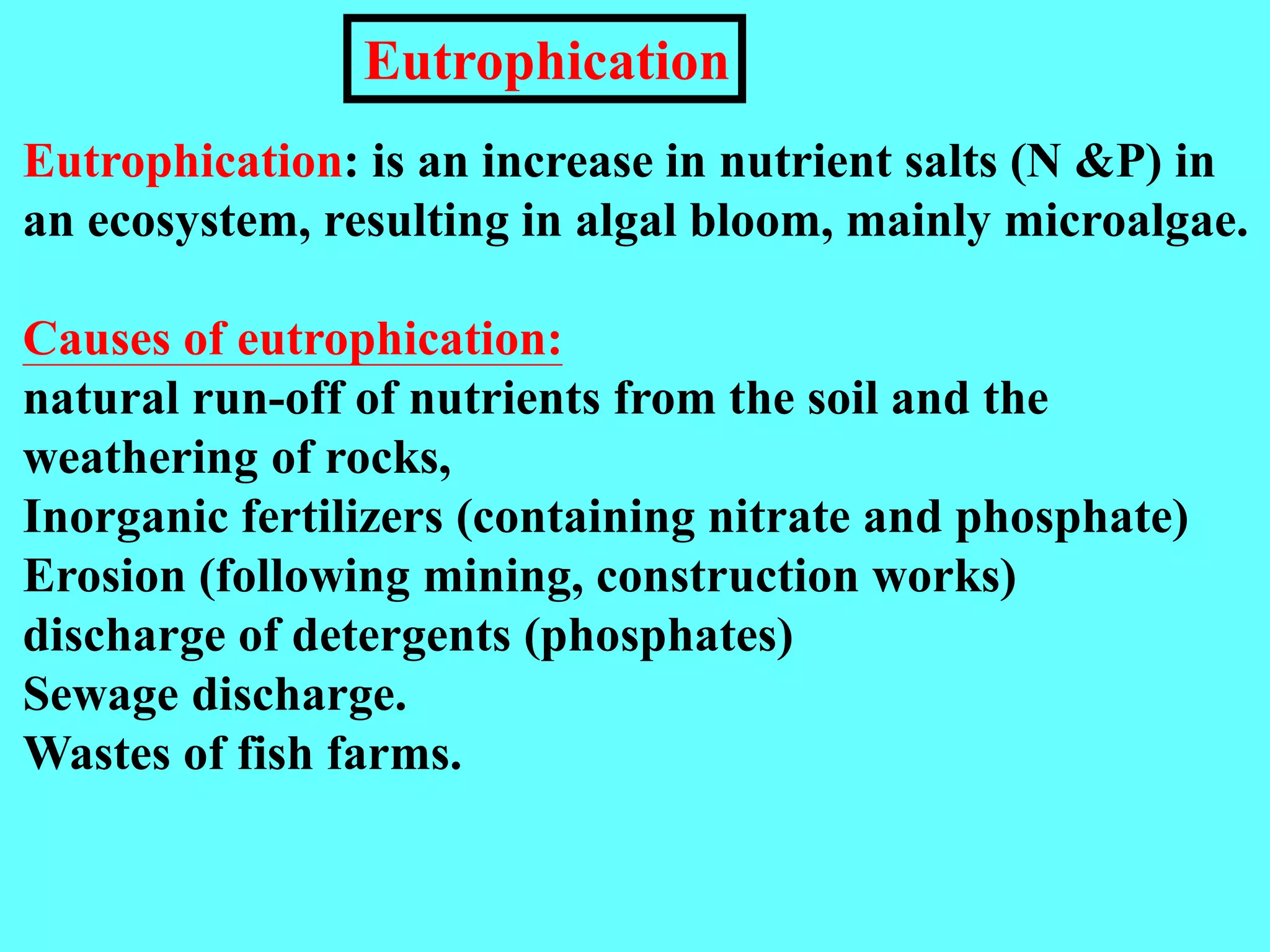 Eutrophication: is an increase in nutrient salts (N &P) in
an ecosystem, resulting in algal bloom, mainly microalgae.
Causes of eutrophication:
natural run-off of nutrients from the soil and the
weathering of rocks,
Inorganic fertilizers (containing nitrate and phosphate)
Erosion (following mining, construction works)
discharge of detergents (phosphates)
Sewage discharge.
Wastes of fish farms.
Eutrophication
 