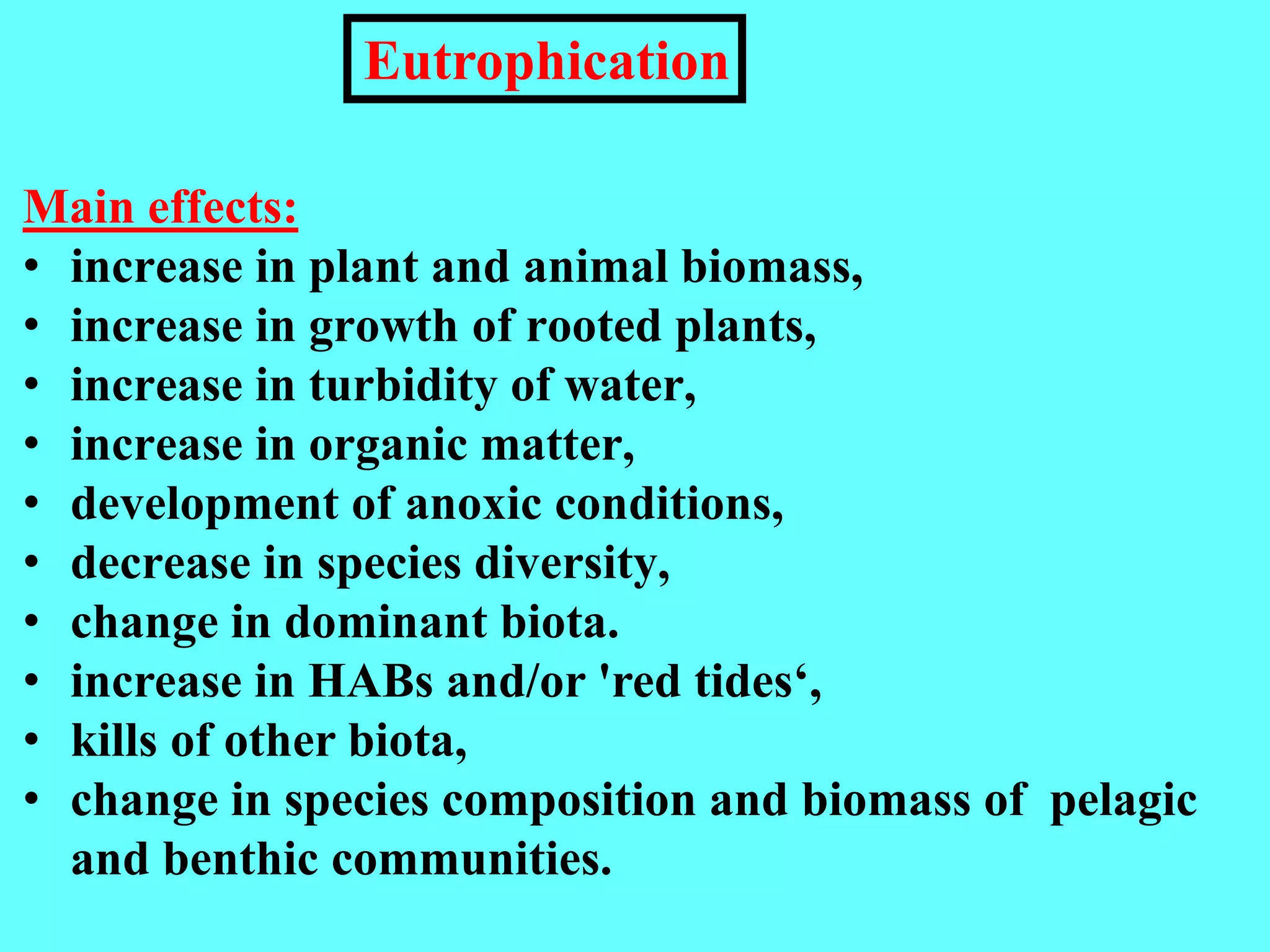 Main effects:
• increase in plant and animal biomass,
• increase in growth of rooted plants,
• increase in turbidity of water,
• increase in organic matter,
• development of anoxic conditions,
• decrease in species diversity,
• change in dominant biota.
• increase in HABs and/or 'red tides‘,
• kills of other biota,
• change in species composition and biomass of pelagic
and benthic communities.
Eutrophication
 
