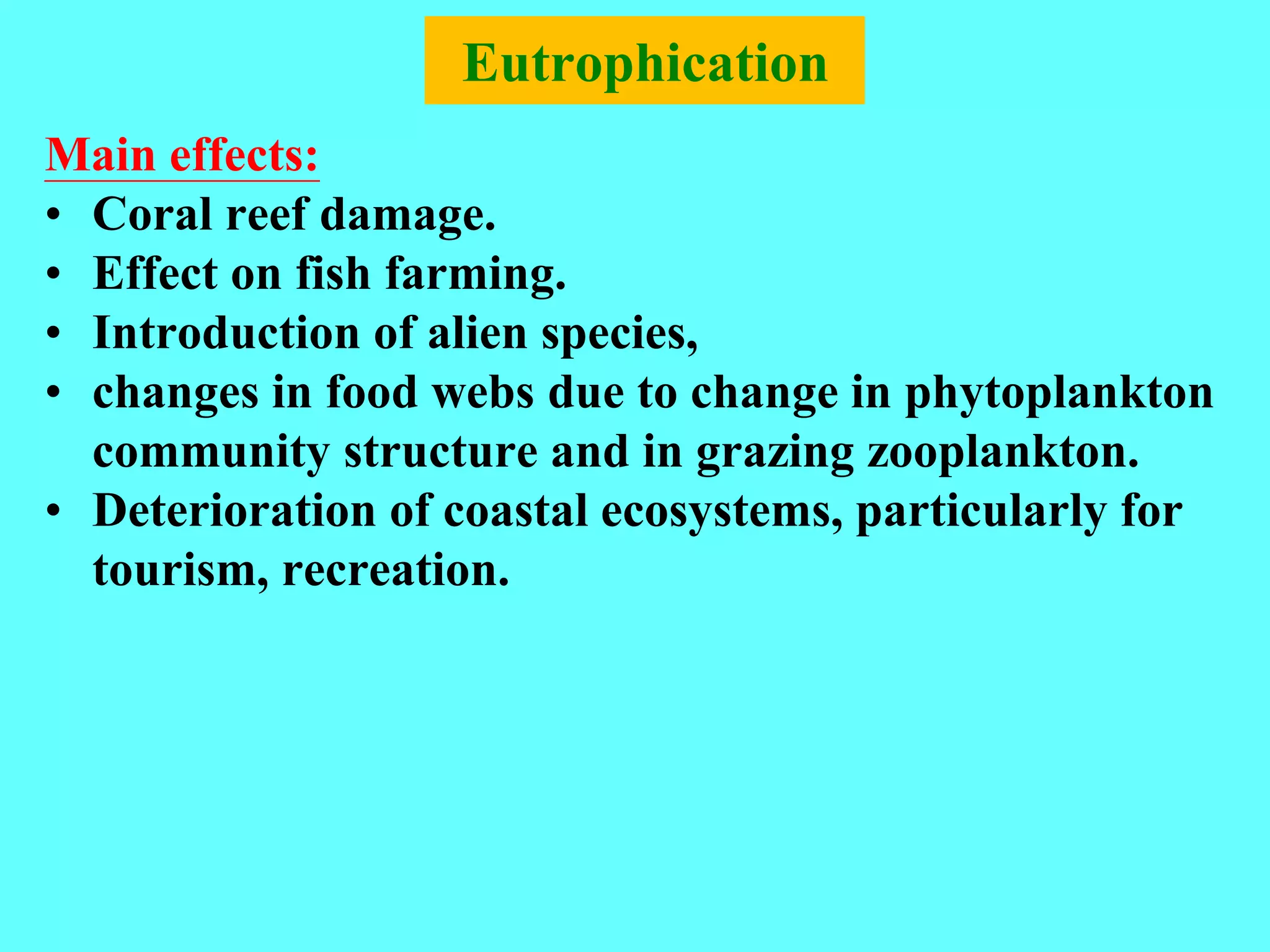 Eutrophication
Main effects:
• Coral reef damage.
• Effect on fish farming.
• Introduction of alien species,
• changes in food webs due to change in phytoplankton
community structure and in grazing zooplankton.
• Deterioration of coastal ecosystems, particularly for
tourism, recreation.
 