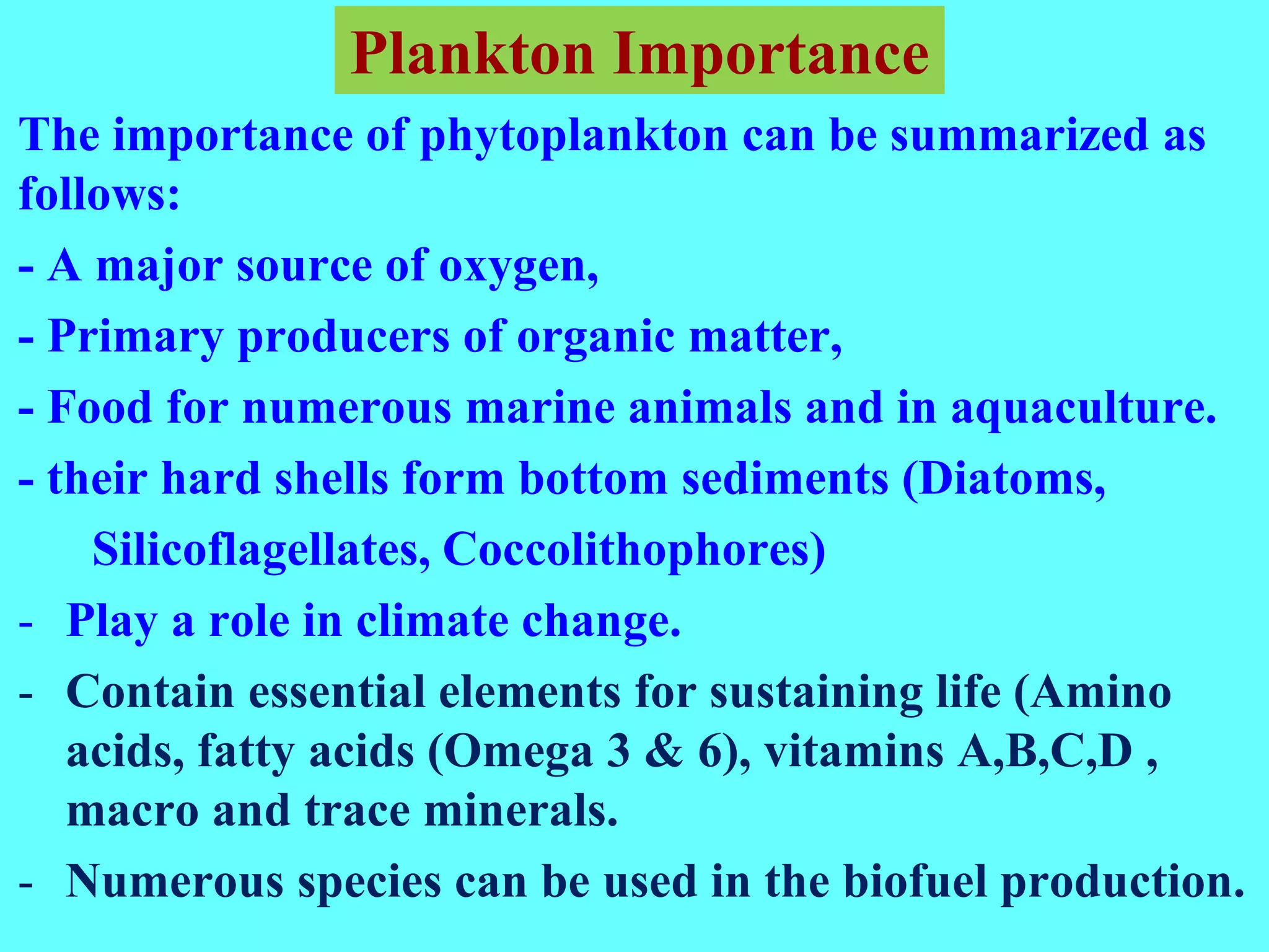 The importance of phytoplankton can be summarized as
follows:
- A major source of oxygen,
- Primary producers of organic matter,
- Food for numerous marine animals and in aquaculture.
- their hard shells form bottom sediments (Diatoms,
Silicoflagellates, Coccolithophores)
- Play a role in climate change.
- Contain essential elements for sustaining life (Amino
acids, fatty acids (Omega 3 & 6), vitamins A,B,C,D ,
macro and trace minerals.
- Numerous species can be used in the biofuel production.
Plankton Importance
 