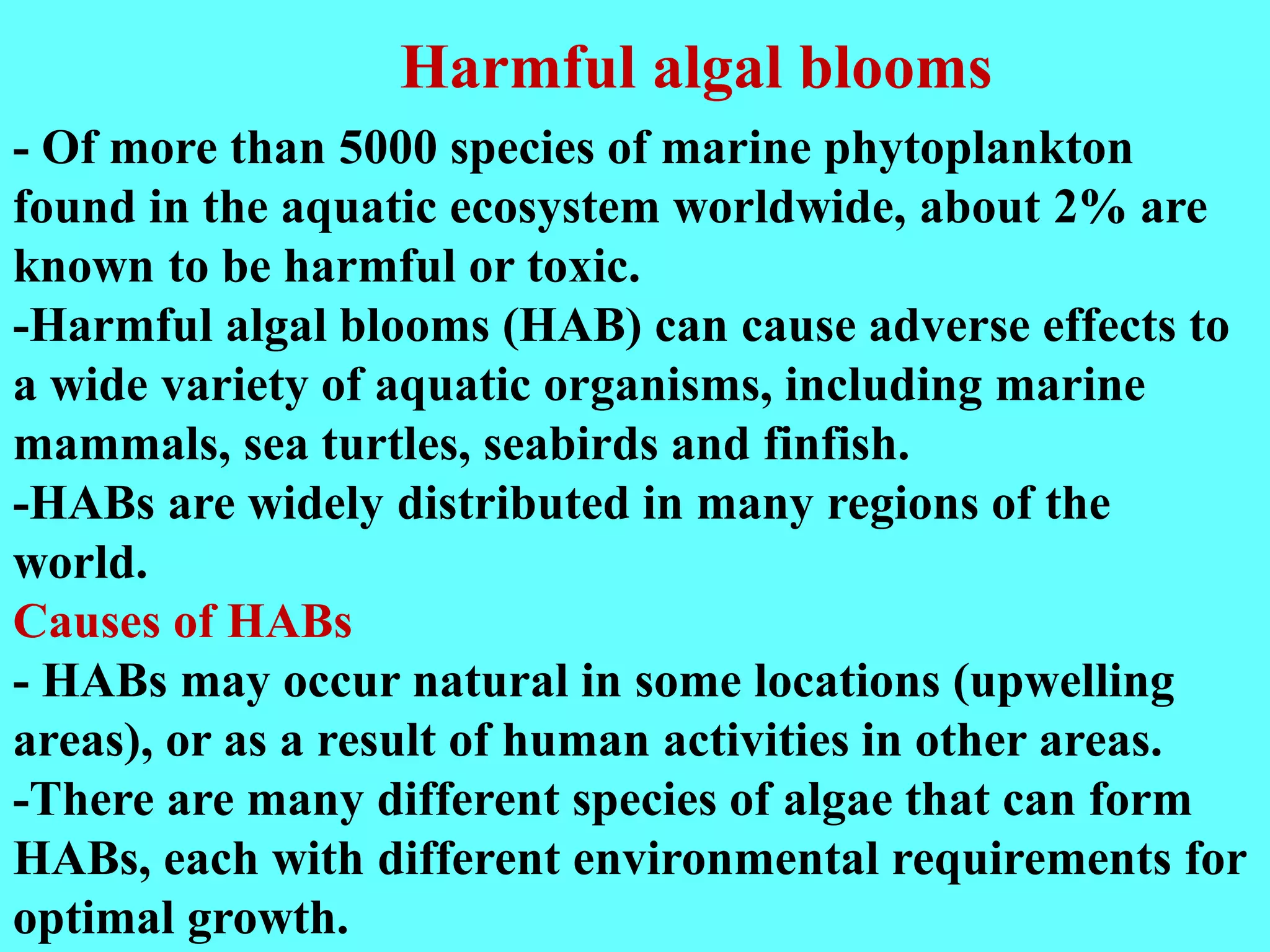 - Of more than 5000 species of marine phytoplankton
found in the aquatic ecosystem worldwide, about 2% are
known to be harmful or toxic.
-Harmful algal blooms (HAB) can cause adverse effects to
a wide variety of aquatic organisms, including marine
mammals, sea turtles, seabirds and finfish.
-HABs are widely distributed in many regions of the
world.
Causes of HABs
- HABs may occur natural in some locations (upwelling
areas), or as a result of human activities in other areas.
-There are many different species of algae that can form
HABs, each with different environmental requirements for
optimal growth.
Harmful algal blooms
 