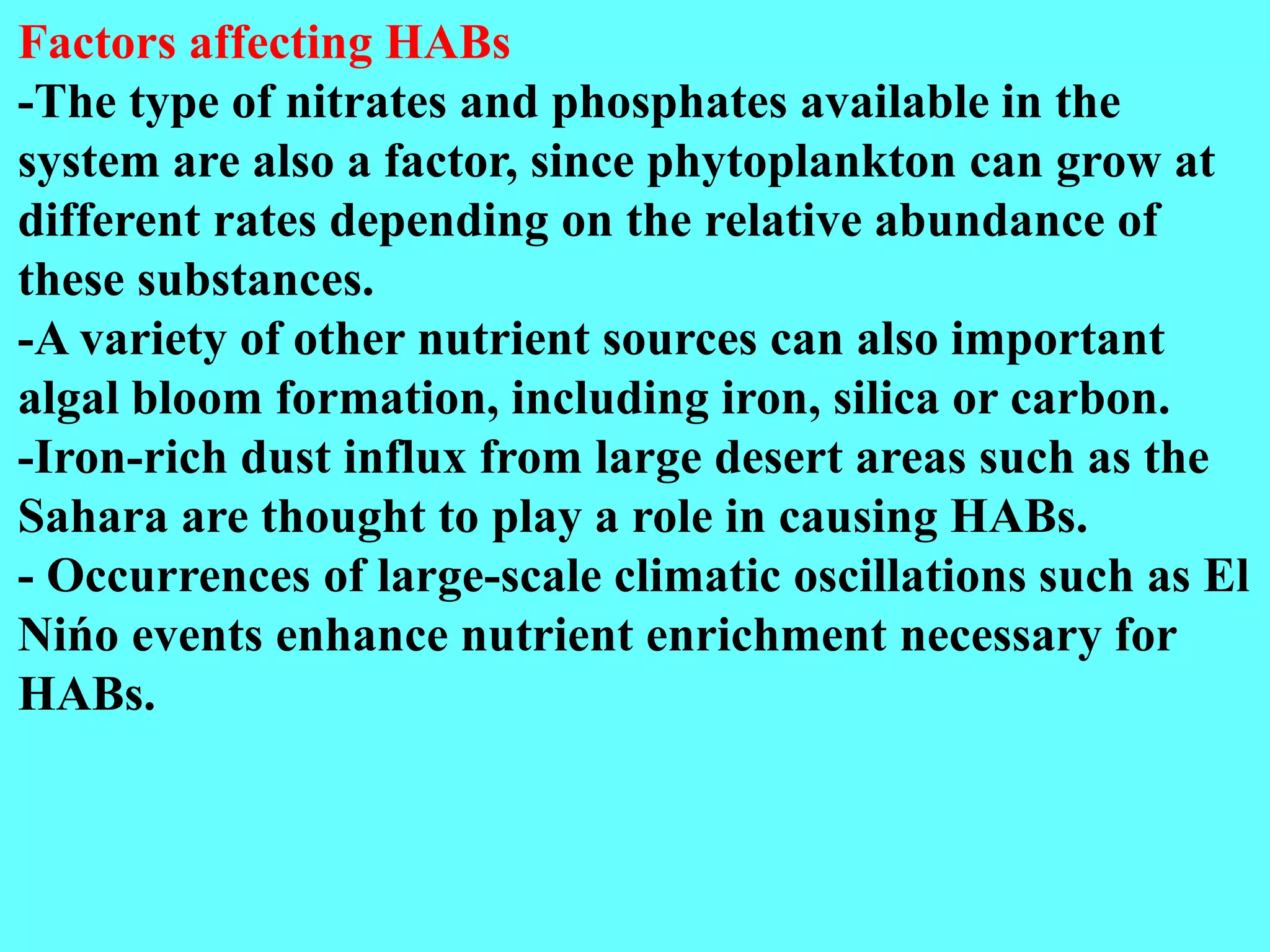 Factors affecting HABs
-The type of nitrates and phosphates available in the
system are also a factor, since phytoplankton can grow at
different rates depending on the relative abundance of
these substances.
-A variety of other nutrient sources can also important
algal bloom formation, including iron, silica or carbon.
-Iron-rich dust influx from large desert areas such as the
Sahara are thought to play a role in causing HABs.
- Occurrences of large-scale climatic oscillations such as El
Nińo events enhance nutrient enrichment necessary for
HABs.
 