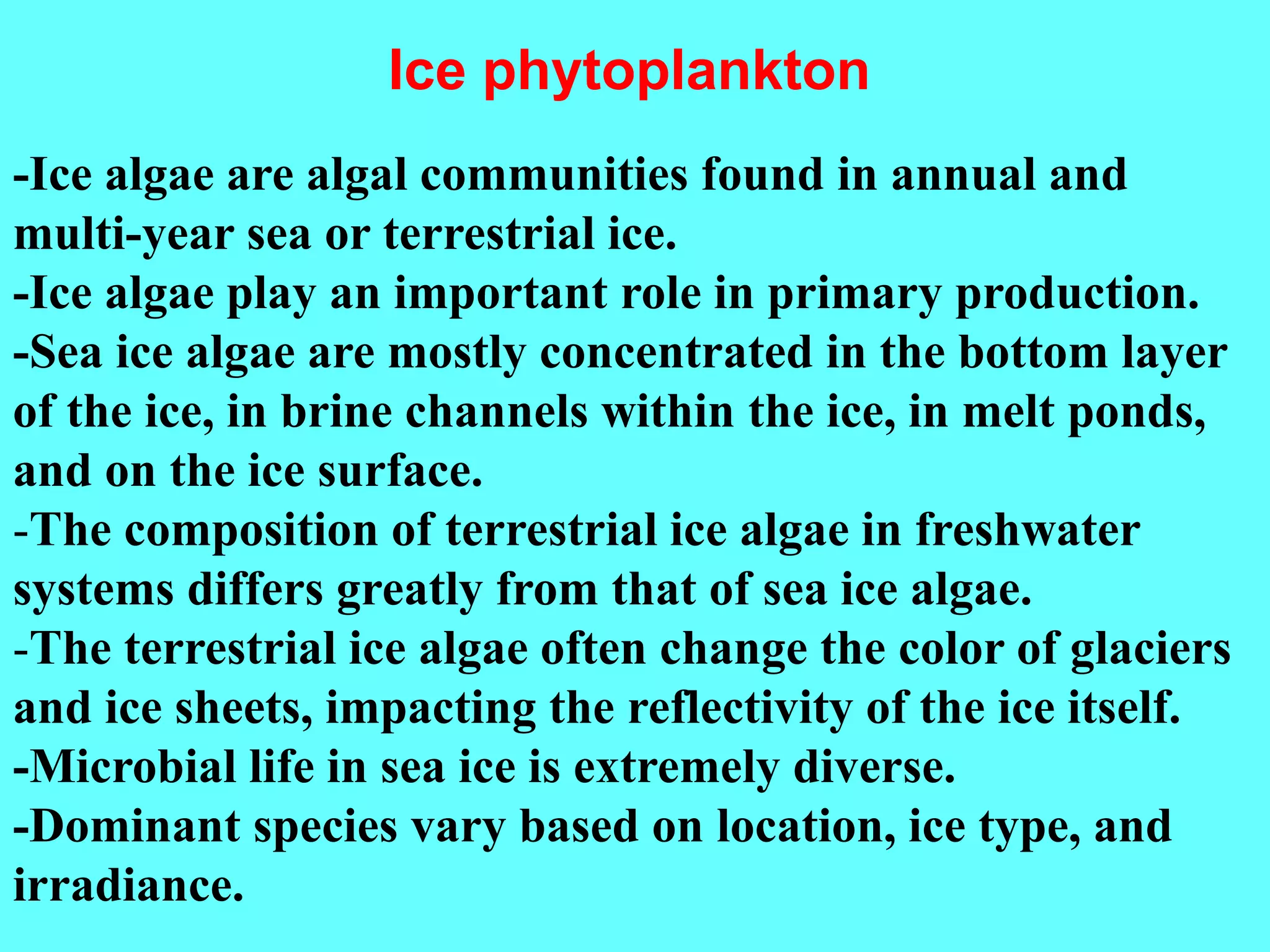 -Ice algae are algal communities found in annual and
multi-year sea or terrestrial ice.
-Ice algae play an important role in primary production.
-Sea ice algae are mostly concentrated in the bottom layer
of the ice, in brine channels within the ice, in melt ponds,
and on the ice surface.
-The composition of terrestrial ice algae in freshwater
systems differs greatly from that of sea ice algae.
-The terrestrial ice algae often change the color of glaciers
and ice sheets, impacting the reflectivity of the ice itself.
-Microbial life in sea ice is extremely diverse.
-Dominant species vary based on location, ice type, and
irradiance.
Ice phytoplankton
 