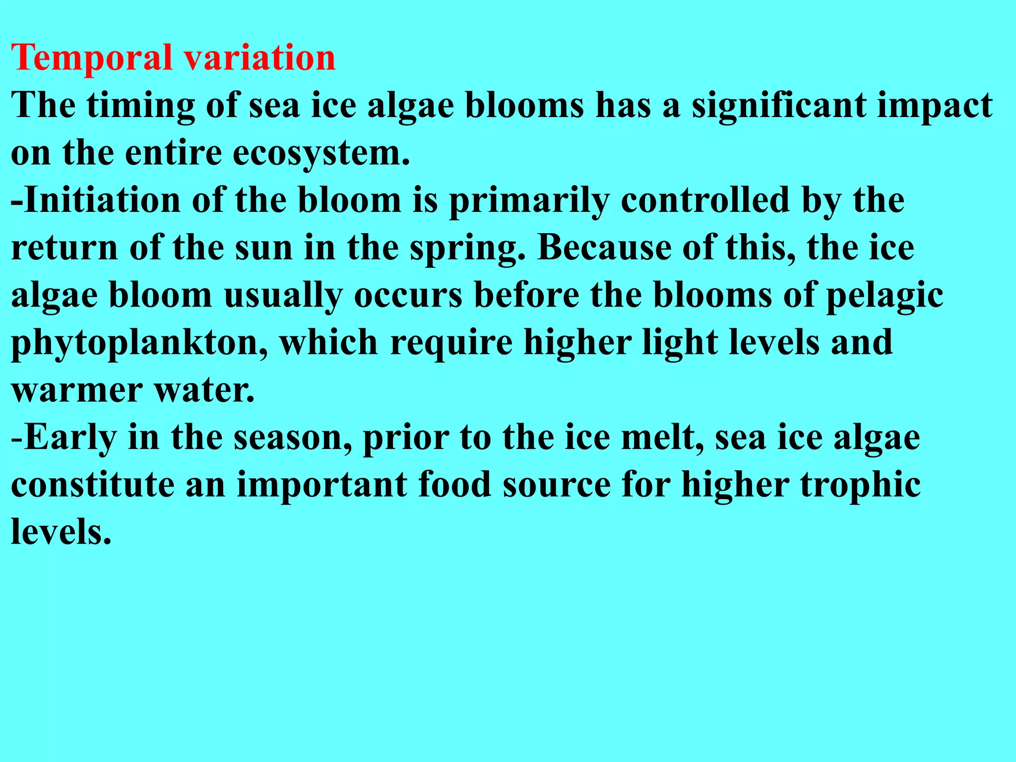 Temporal variation
The timing of sea ice algae blooms has a significant impact
on the entire ecosystem.
-Initiation of the bloom is primarily controlled by the
return of the sun in the spring. Because of this, the ice
algae bloom usually occurs before the blooms of pelagic
phytoplankton, which require higher light levels and
warmer water.
-Early in the season, prior to the ice melt, sea ice algae
constitute an important food source for higher trophic
levels.
 