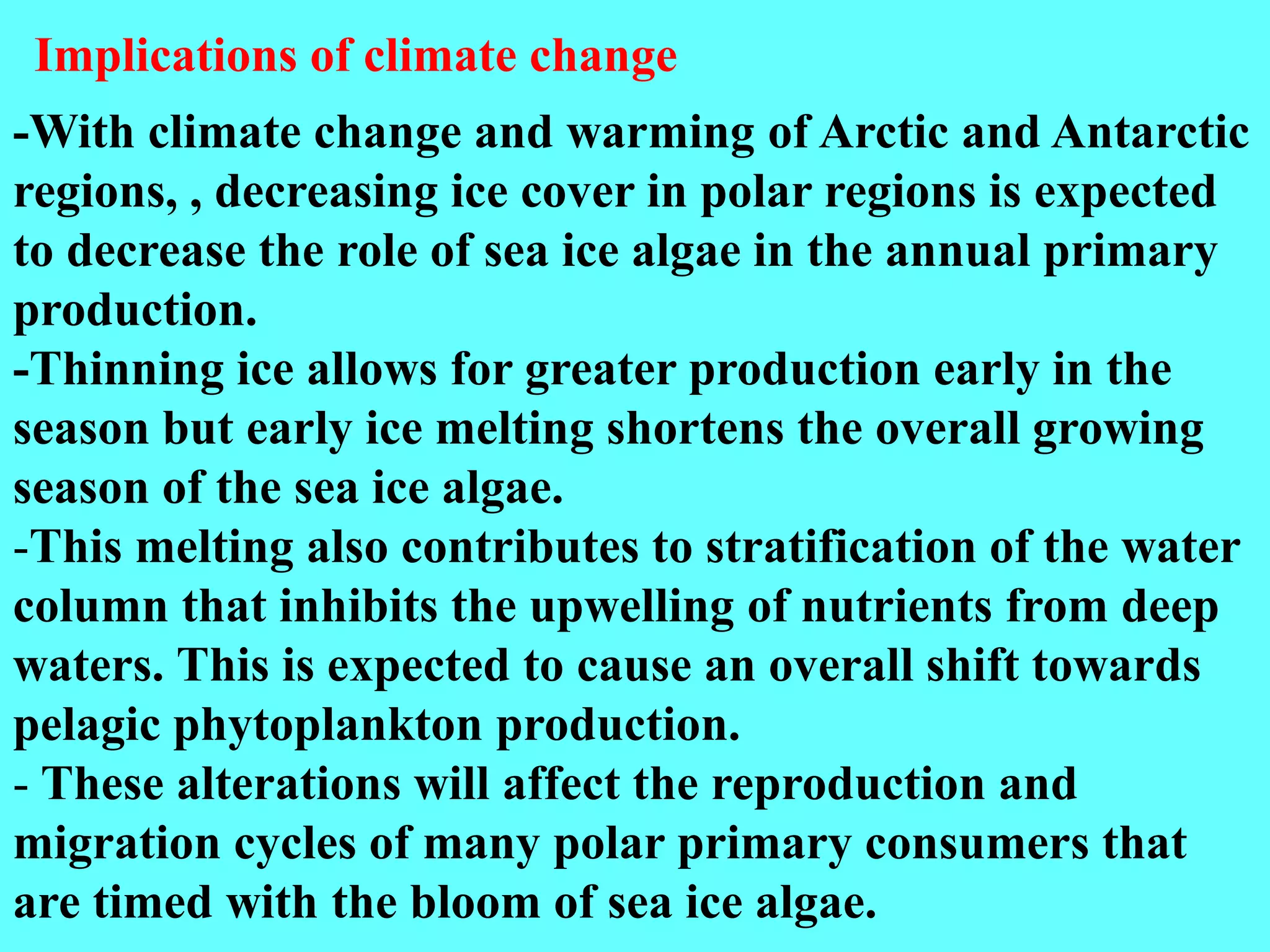 -With climate change and warming of Arctic and Antarctic
regions, , decreasing ice cover in polar regions is expected
to decrease the role of sea ice algae in the annual primary
production.
-Thinning ice allows for greater production early in the
season but early ice melting shortens the overall growing
season of the sea ice algae.
-This melting also contributes to stratification of the water
column that inhibits the upwelling of nutrients from deep
waters. This is expected to cause an overall shift towards
pelagic phytoplankton production.
- These alterations will affect the reproduction and
migration cycles of many polar primary consumers that
are timed with the bloom of sea ice algae.
Implications of climate change
 