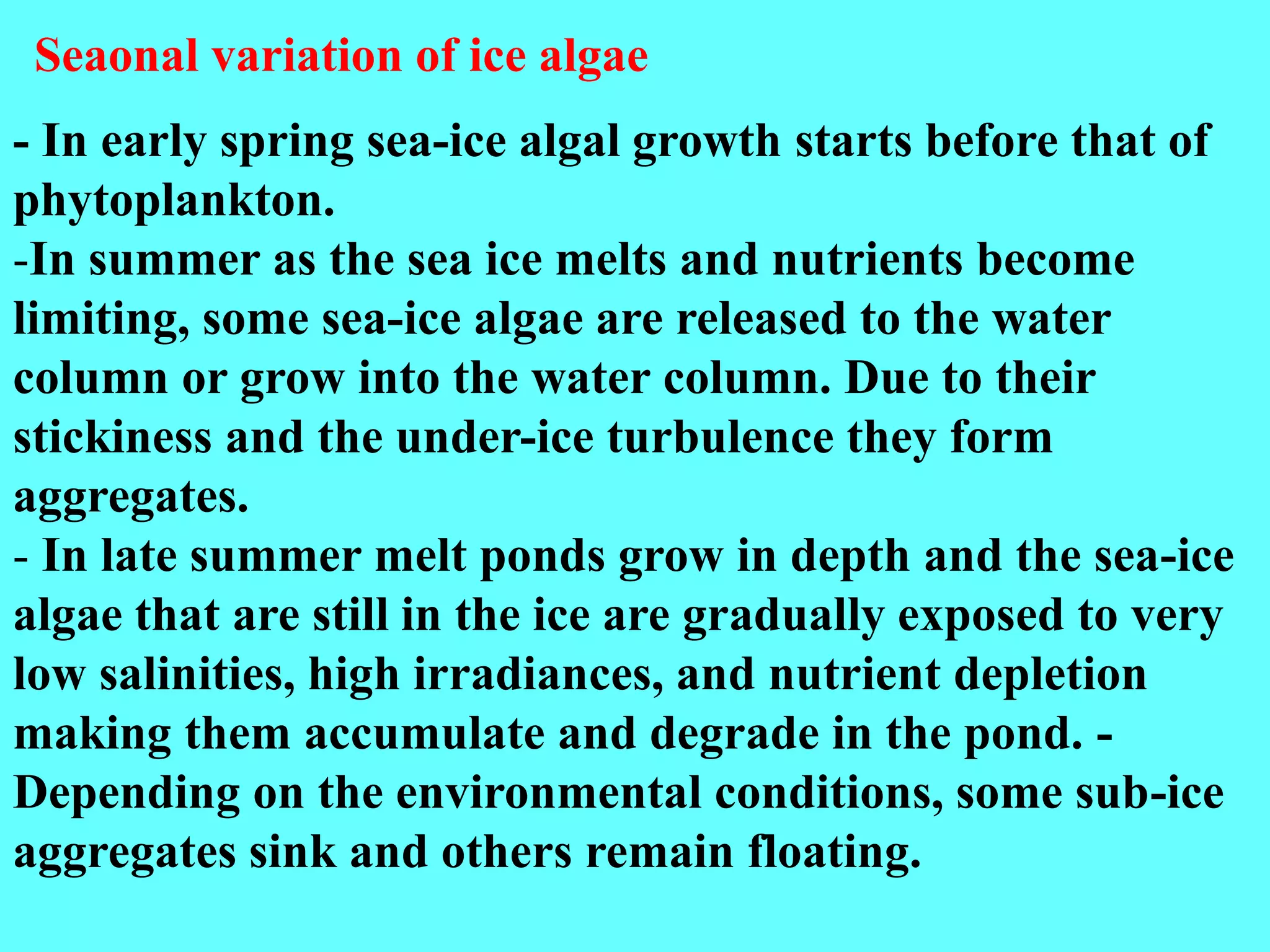 - In early spring sea-ice algal growth starts before that of
phytoplankton.
-In summer as the sea ice melts and nutrients become
limiting, some sea-ice algae are released to the water
column or grow into the water column. Due to their
stickiness and the under-ice turbulence they form
aggregates.
- In late summer melt ponds grow in depth and the sea-ice
algae that are still in the ice are gradually exposed to very
low salinities, high irradiances, and nutrient depletion
making them accumulate and degrade in the pond. -
Depending on the environmental conditions, some sub-ice
aggregates sink and others remain floating.
Seaonal variation of ice algae
 