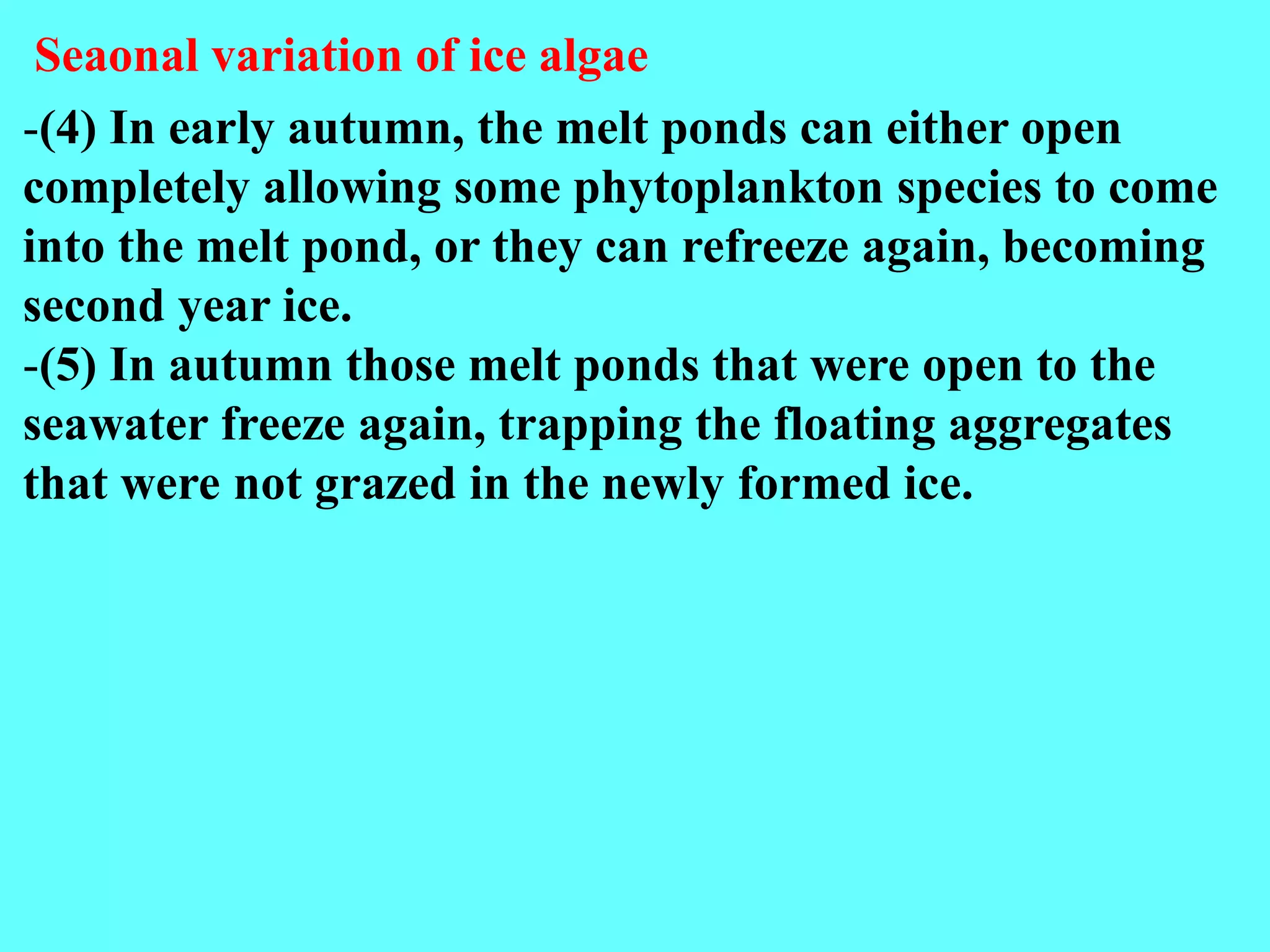 -(4) In early autumn, the melt ponds can either open
completely allowing some phytoplankton species to come
into the melt pond, or they can refreeze again, becoming
second year ice.
-(5) In autumn those melt ponds that were open to the
seawater freeze again, trapping the floating aggregates
that were not grazed in the newly formed ice.
Seaonal variation of ice algae
 