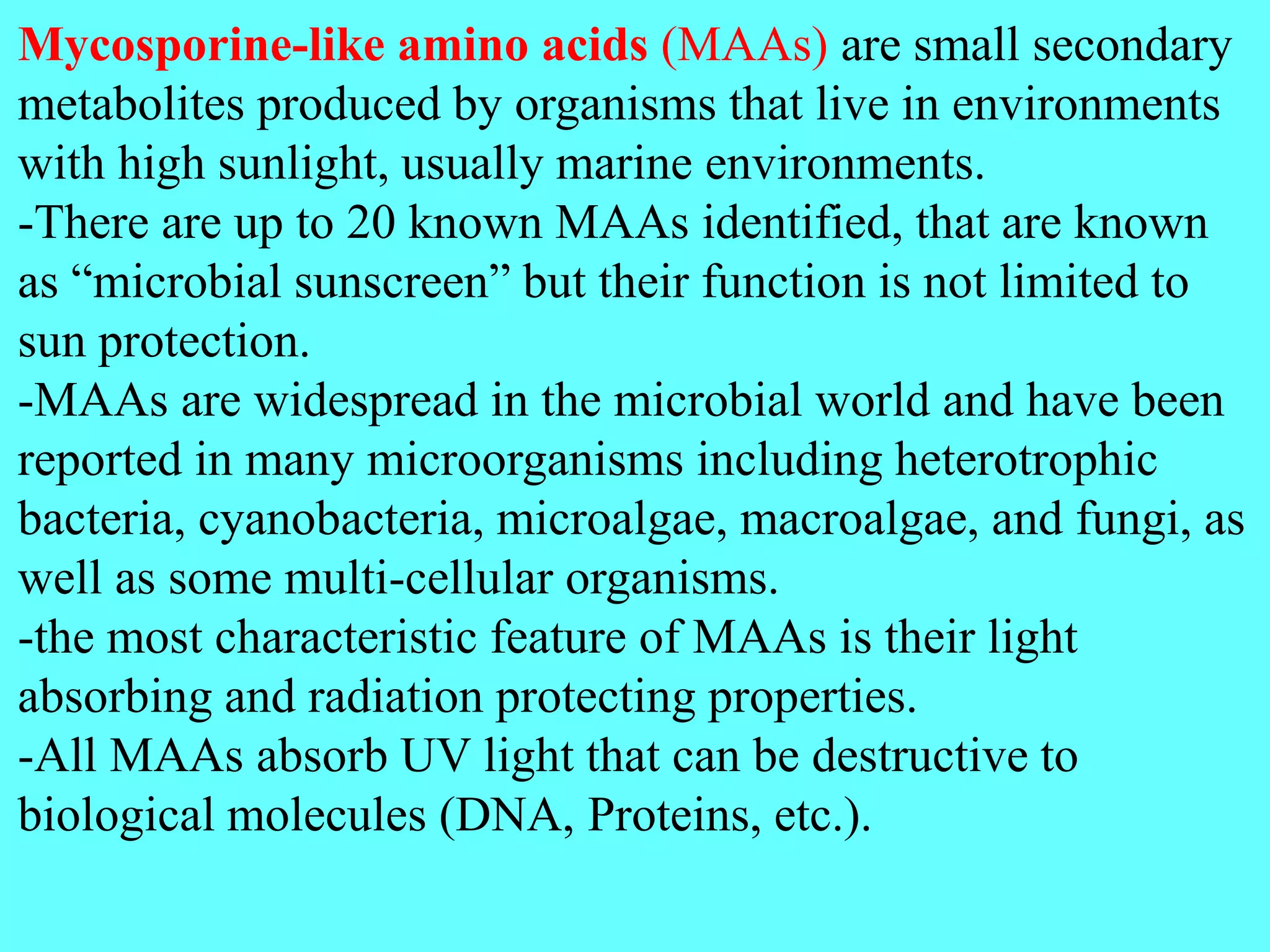 Mycosporine-like amino acids (MAAs) are small secondary
metabolites produced by organisms that live in environments
with high sunlight, usually marine environments.
-There are up to 20 known MAAs identified, that are known
as “microbial sunscreen” but their function is not limited to
sun protection.
-MAAs are widespread in the microbial world and have been
reported in many microorganisms including heterotrophic
bacteria, cyanobacteria, microalgae, macroalgae, and fungi, as
well as some multi-cellular organisms.
-the most characteristic feature of MAAs is their light
absorbing and radiation protecting properties.
-All MAAs absorb UV light that can be destructive to
biological molecules (DNA, Proteins, etc.).
 