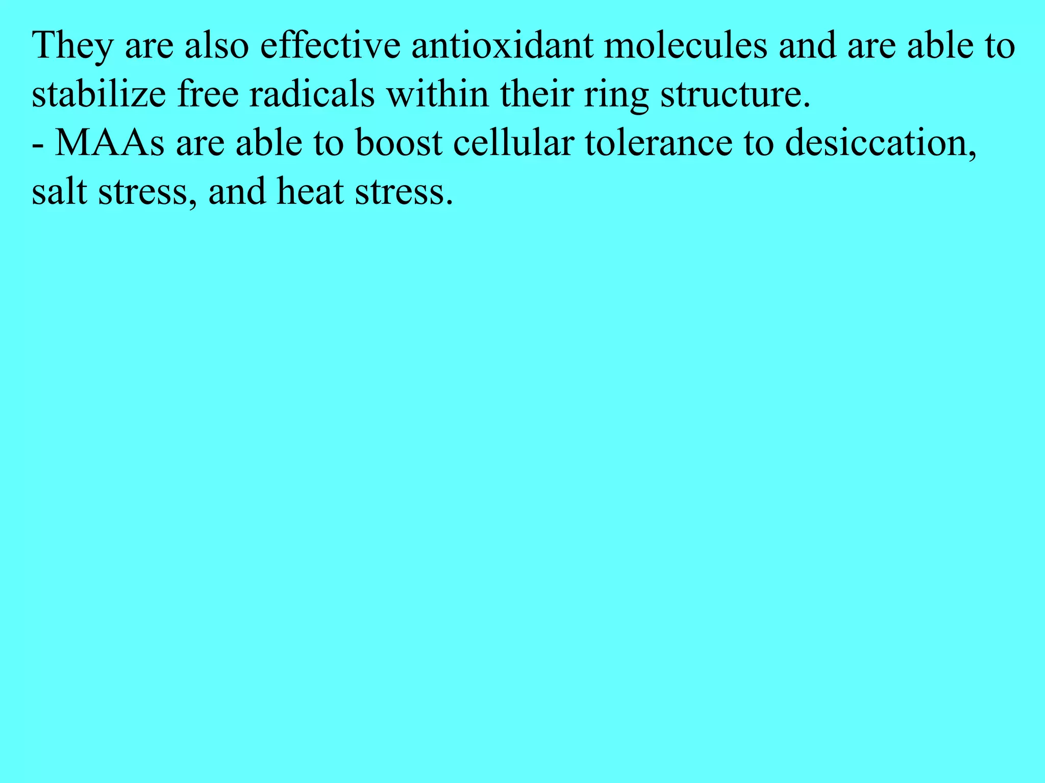 They are also effective antioxidant molecules and are able to
stabilize free radicals within their ring structure.
- MAAs are able to boost cellular tolerance to desiccation,
salt stress, and heat stress.
 