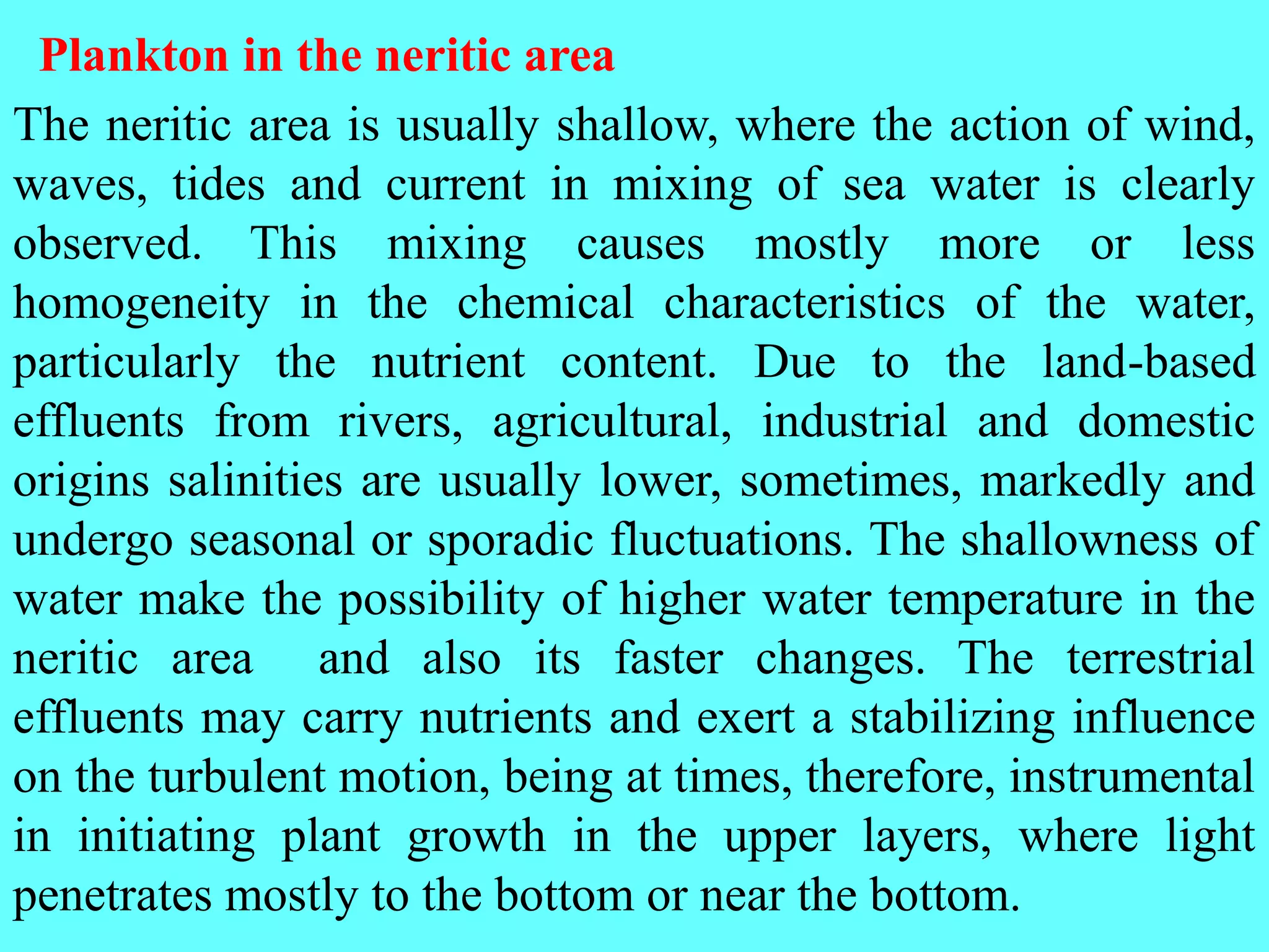 The neritic area is usually shallow, where the action of wind,
waves, tides and current in mixing of sea water is clearly
observed. This mixing causes mostly more or less
homogeneity in the chemical characteristics of the water,
particularly the nutrient content. Due to the land-based
effluents from rivers, agricultural, industrial and domestic
origins salinities are usually lower, sometimes, markedly and
undergo seasonal or sporadic fluctuations. The shallowness of
water make the possibility of higher water temperature in the
neritic area and also its faster changes. The terrestrial
effluents may carry nutrients and exert a stabilizing influence
on the turbulent motion, being at times, therefore, instrumental
in initiating plant growth in the upper layers, where light
penetrates mostly to the bottom or near the bottom.
Plankton in the neritic area
 