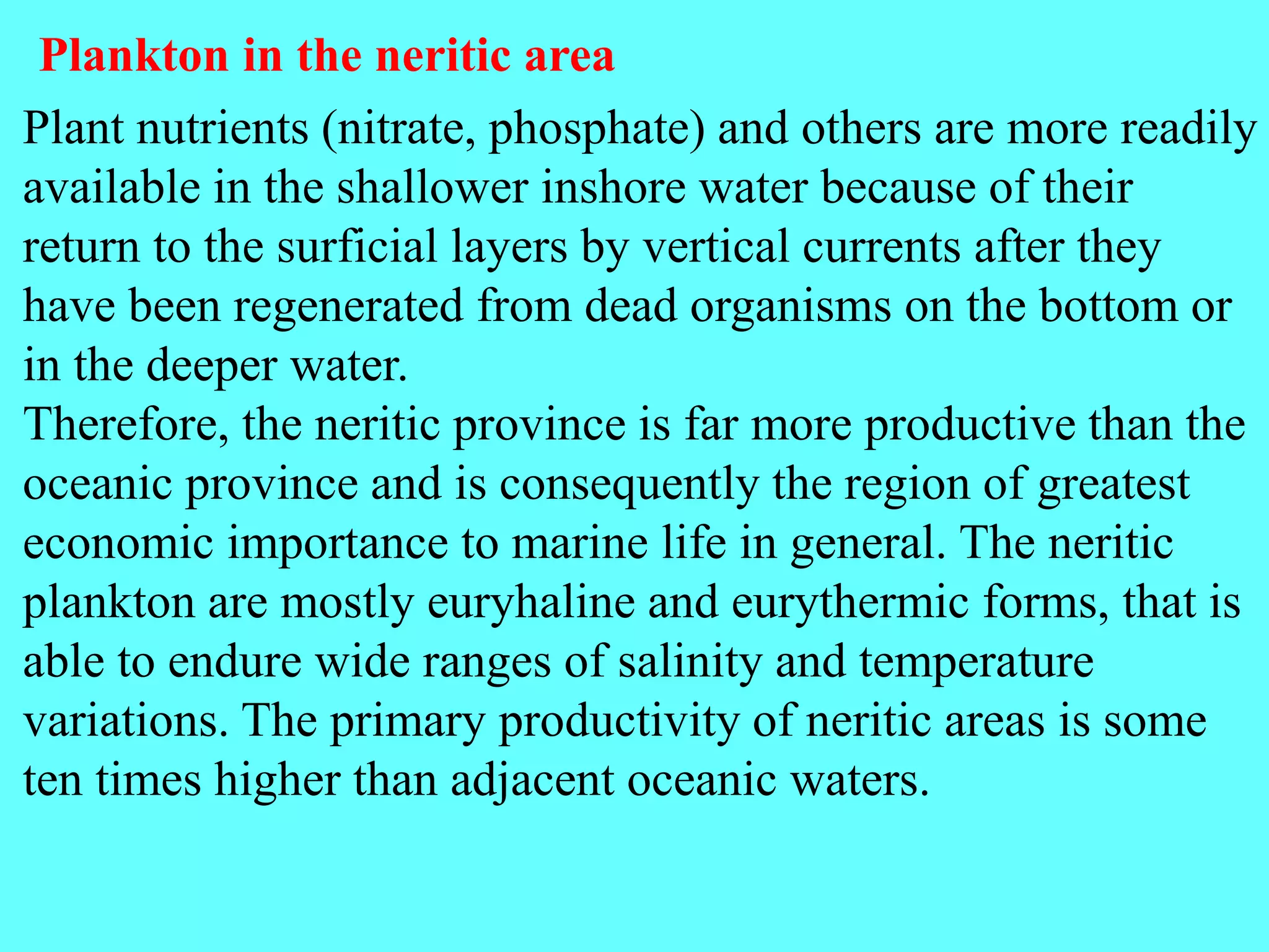Plant nutrients (nitrate, phosphate) and others are more readily
available in the shallower inshore water because of their
return to the surficial layers by vertical currents after they
have been regenerated from dead organisms on the bottom or
in the deeper water.
Therefore, the neritic province is far more productive than the
oceanic province and is consequently the region of greatest
economic importance to marine life in general. The neritic
plankton are mostly euryhaline and eurythermic forms, that is
able to endure wide ranges of salinity and temperature
variations. The primary productivity of neritic areas is some
ten times higher than adjacent oceanic waters.
Plankton in the neritic area
 