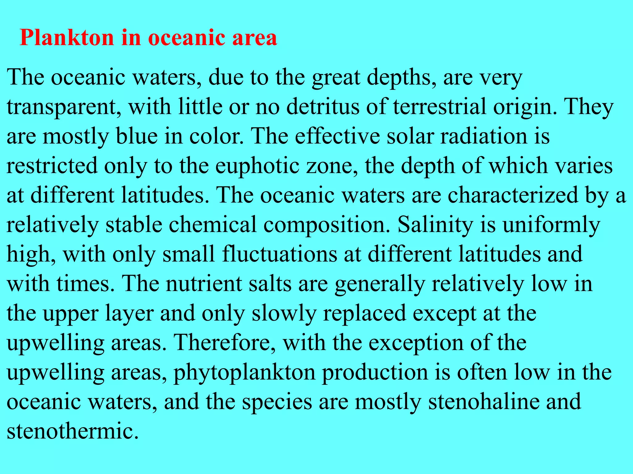 The oceanic waters, due to the great depths, are very
transparent, with little or no detritus of terrestrial origin. They
are mostly blue in color. The effective solar radiation is
restricted only to the euphotic zone, the depth of which varies
at different latitudes. The oceanic waters are characterized by a
relatively stable chemical composition. Salinity is uniformly
high, with only small fluctuations at different latitudes and
with times. The nutrient salts are generally relatively low in
the upper layer and only slowly replaced except at the
upwelling areas. Therefore, with the exception of the
upwelling areas, phytoplankton production is often low in the
oceanic waters, and the species are mostly stenohaline and
stenothermic.
Plankton in oceanic area
 