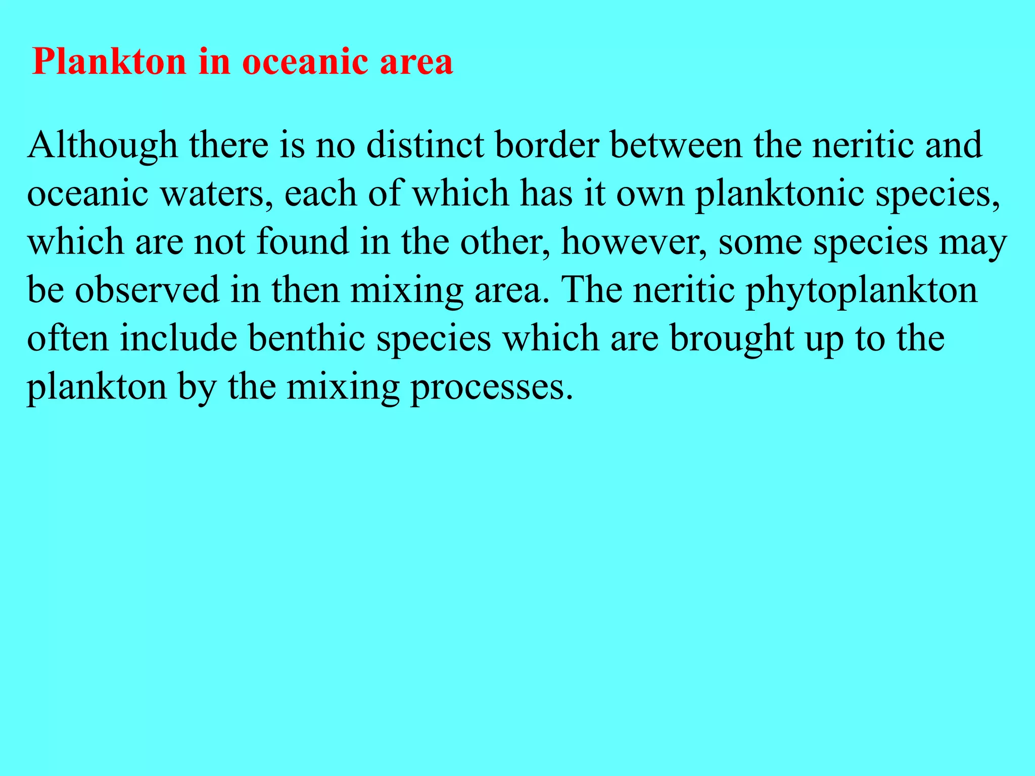 Although there is no distinct border between the neritic and
oceanic waters, each of which has it own planktonic species,
which are not found in the other, however, some species may
be observed in then mixing area. The neritic phytoplankton
often include benthic species which are brought up to the
plankton by the mixing processes.
Plankton in oceanic area
 