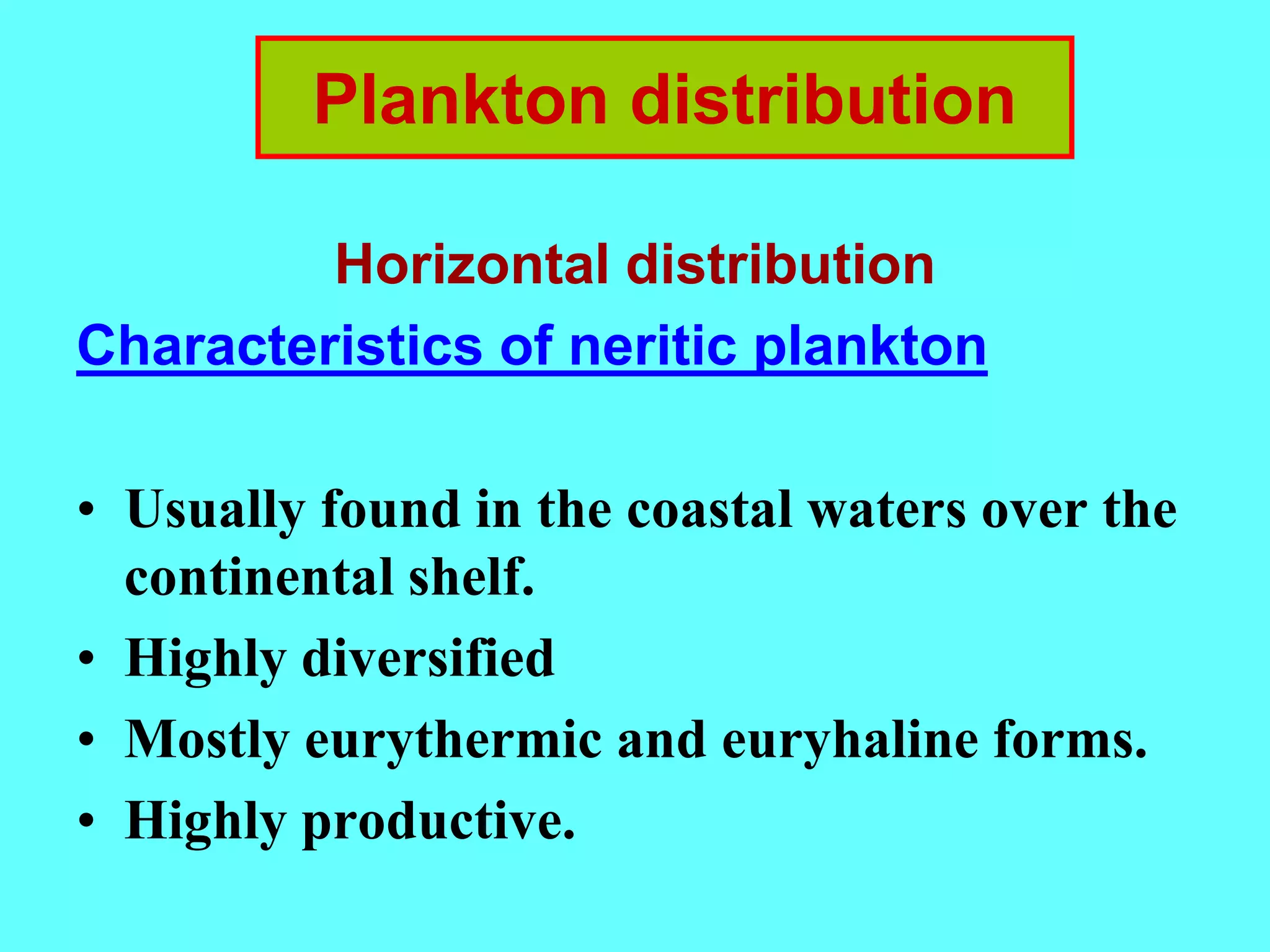 Horizontal distribution
Characteristics of neritic plankton
• Usually found in the coastal waters over the
continental shelf.
• Highly diversified
• Mostly eurythermic and euryhaline forms.
• Highly productive.
Plankton distribution
 