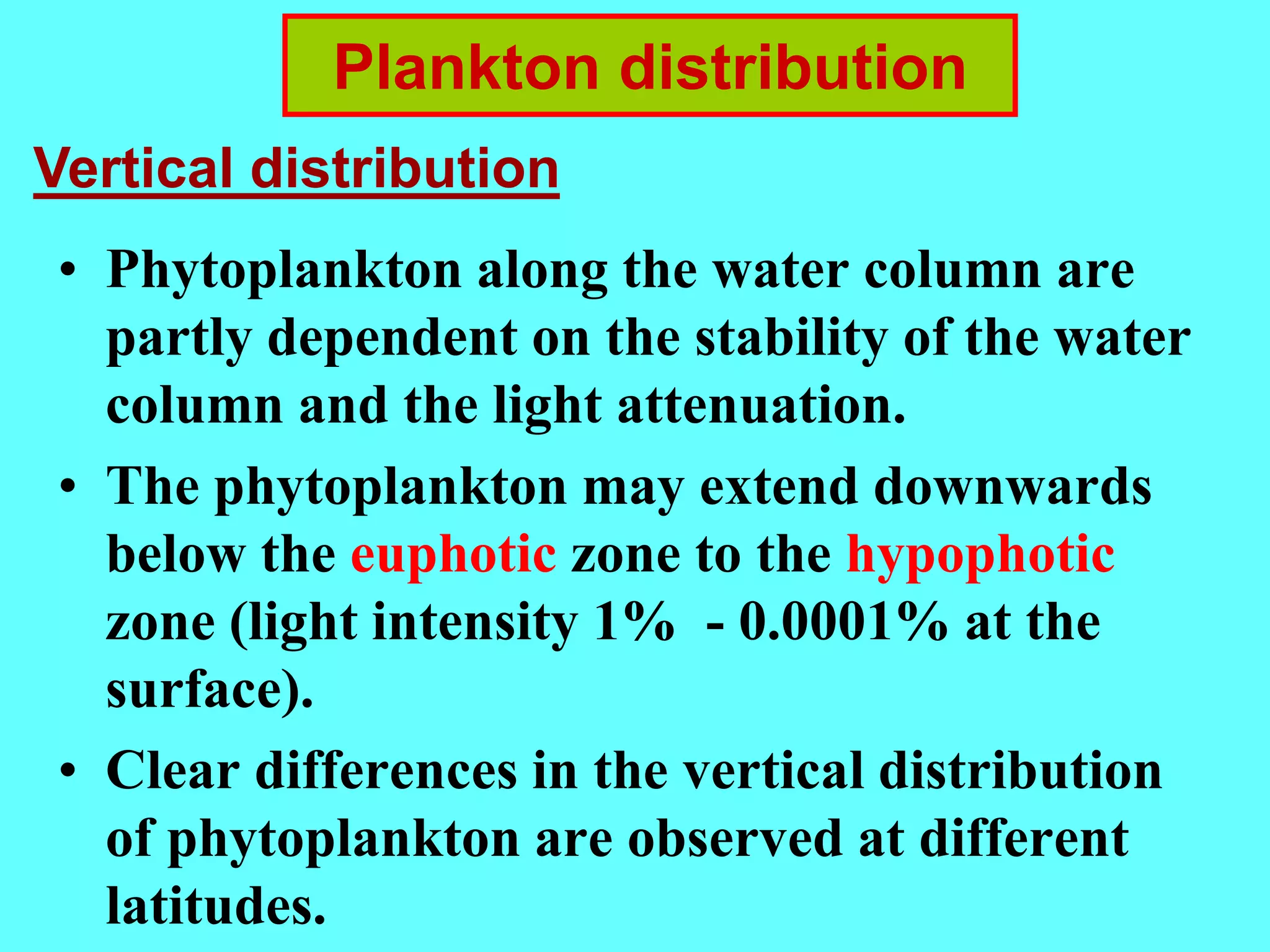 • Phytoplankton along the water column are
partly dependent on the stability of the water
column and the light attenuation.
• The phytoplankton may extend downwards
below the euphotic zone to the hypophotic
zone (light intensity 1% - 0.0001% at the
surface).
• Clear differences in the vertical distribution
of phytoplankton are observed at different
latitudes.
Plankton distribution
Vertical distribution
 