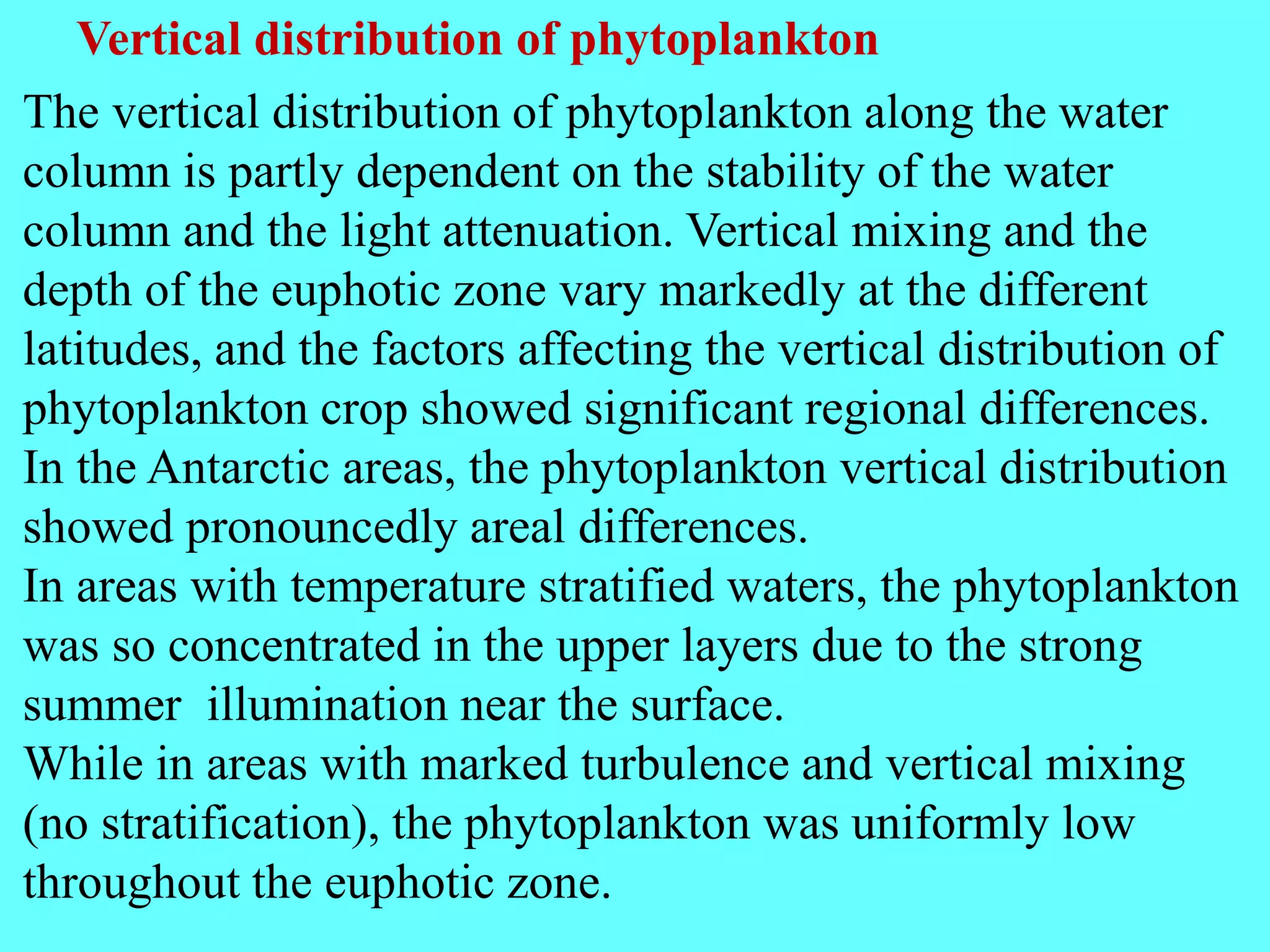 Vertical distribution of phytoplankton
The vertical distribution of phytoplankton along the water
column is partly dependent on the stability of the water
column and the light attenuation. Vertical mixing and the
depth of the euphotic zone vary markedly at the different
latitudes, and the factors affecting the vertical distribution of
phytoplankton crop showed significant regional differences.
In the Antarctic areas, the phytoplankton vertical distribution
showed pronouncedly areal differences.
In areas with temperature stratified waters, the phytoplankton
was so concentrated in the upper layers due to the strong
summer illumination near the surface.
While in areas with marked turbulence and vertical mixing
(no stratification), the phytoplankton was uniformly low
throughout the euphotic zone.
 