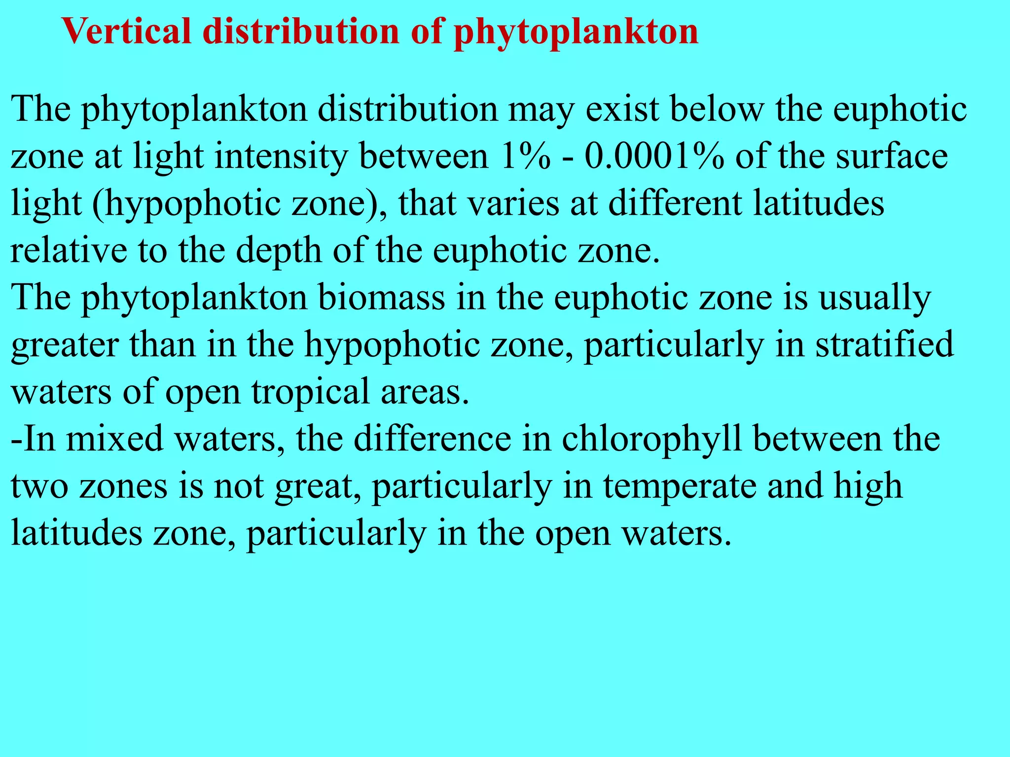 The phytoplankton distribution may exist below the euphotic
zone at light intensity between 1% - 0.0001% of the surface
light (hypophotic zone), that varies at different latitudes
relative to the depth of the euphotic zone.
The phytoplankton biomass in the euphotic zone is usually
greater than in the hypophotic zone, particularly in stratified
waters of open tropical areas.
-In mixed waters, the difference in chlorophyll between the
two zones is not great, particularly in temperate and high
latitudes zone, particularly in the open waters.
Vertical distribution of phytoplankton
 