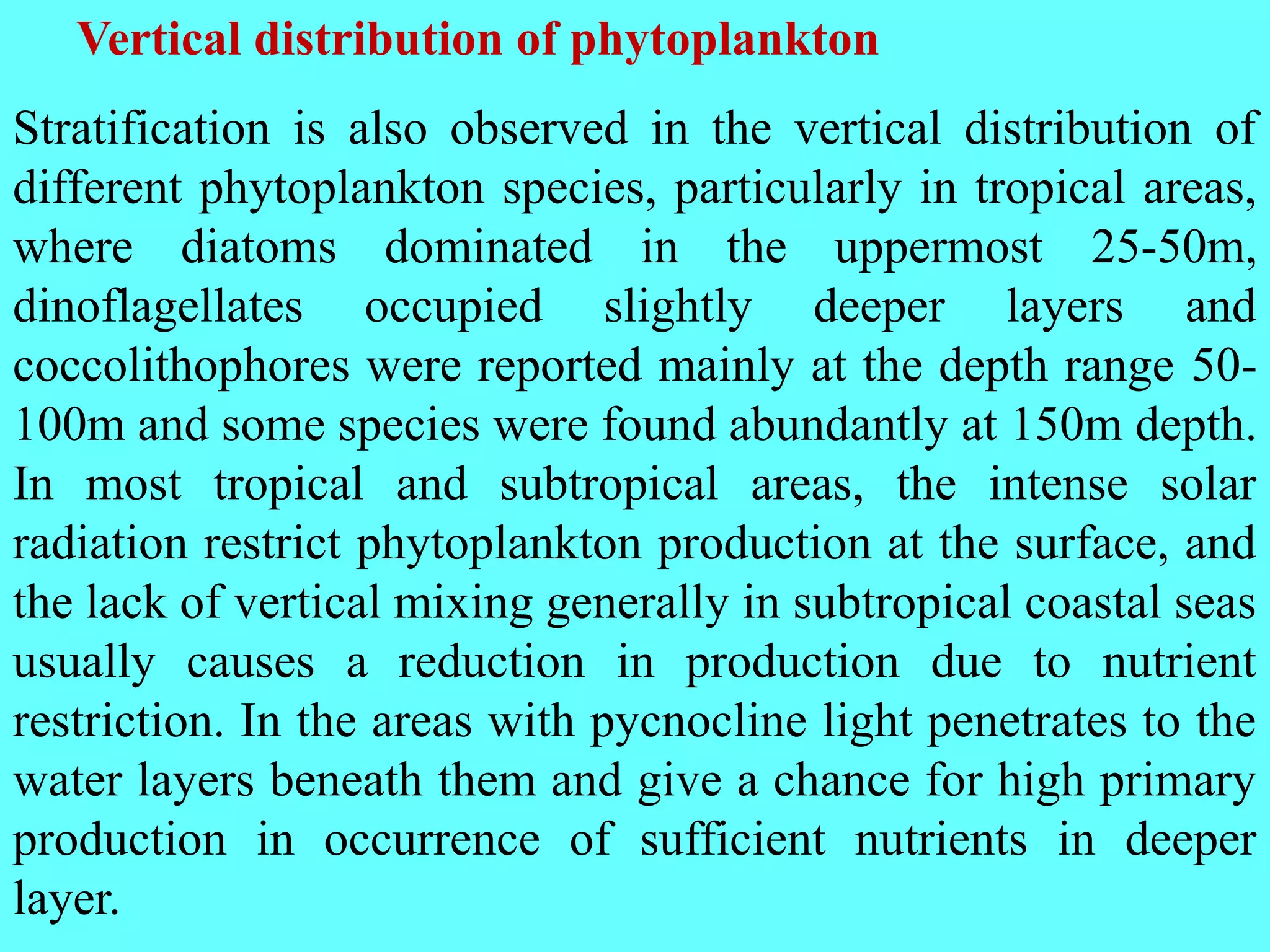 Stratification is also observed in the vertical distribution of
different phytoplankton species, particularly in tropical areas,
where diatoms dominated in the uppermost 25-50m,
dinoflagellates occupied slightly deeper layers and
coccolithophores were reported mainly at the depth range 50-
100m and some species were found abundantly at 150m depth.
In most tropical and subtropical areas, the intense solar
radiation restrict phytoplankton production at the surface, and
the lack of vertical mixing generally in subtropical coastal seas
usually causes a reduction in production due to nutrient
restriction. In the areas with pycnocline light penetrates to the
water layers beneath them and give a chance for high primary
production in occurrence of sufficient nutrients in deeper
layer.
Vertical distribution of phytoplankton
 