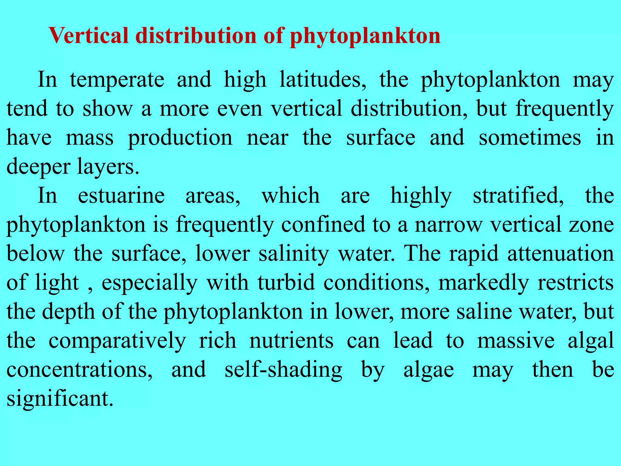 In temperate and high latitudes, the phytoplankton may
tend to show a more even vertical distribution, but frequently
have mass production near the surface and sometimes in
deeper layers.
In estuarine areas, which are highly stratified, the
phytoplankton is frequently confined to a narrow vertical zone
below the surface, lower salinity water. The rapid attenuation
of light , especially with turbid conditions, markedly restricts
the depth of the phytoplankton in lower, more saline water, but
the comparatively rich nutrients can lead to massive algal
concentrations, and self-shading by algae may then be
significant.
Vertical distribution of phytoplankton
 