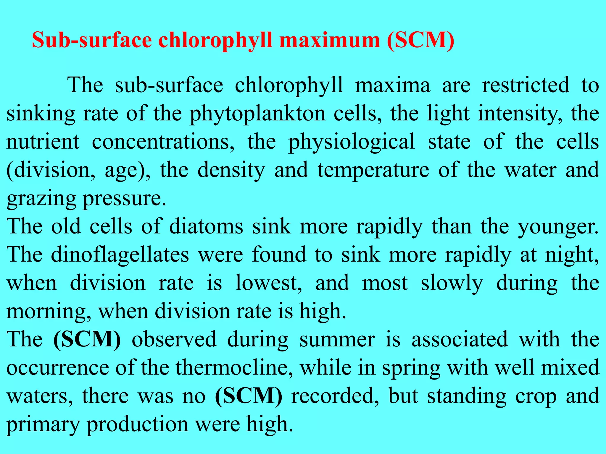 The sub-surface chlorophyll maxima are restricted to
sinking rate of the phytoplankton cells, the light intensity, the
nutrient concentrations, the physiological state of the cells
(division, age), the density and temperature of the water and
grazing pressure.
The old cells of diatoms sink more rapidly than the younger.
The dinoflagellates were found to sink more rapidly at night,
when division rate is lowest, and most slowly during the
morning, when division rate is high.
The (SCM) observed during summer is associated with the
occurrence of the thermocline, while in spring with well mixed
waters, there was no (SCM) recorded, but standing crop and
primary production were high.
Sub-surface chlorophyll maximum (SCM)
 