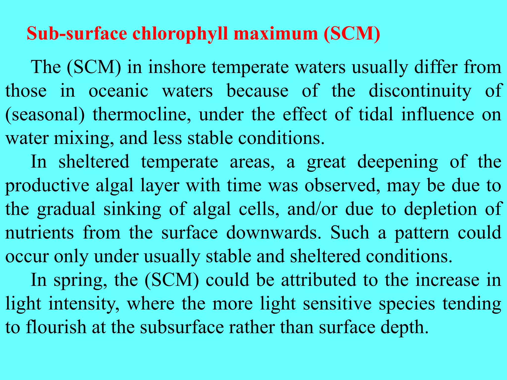 The (SCM) in inshore temperate waters usually differ from
those in oceanic waters because of the discontinuity of
(seasonal) thermocline, under the effect of tidal influence on
water mixing, and less stable conditions.
In sheltered temperate areas, a great deepening of the
productive algal layer with time was observed, may be due to
the gradual sinking of algal cells, and/or due to depletion of
nutrients from the surface downwards. Such a pattern could
occur only under usually stable and sheltered conditions.
In spring, the (SCM) could be attributed to the increase in
light intensity, where the more light sensitive species tending
to flourish at the subsurface rather than surface depth.
Sub-surface chlorophyll maximum (SCM)
 