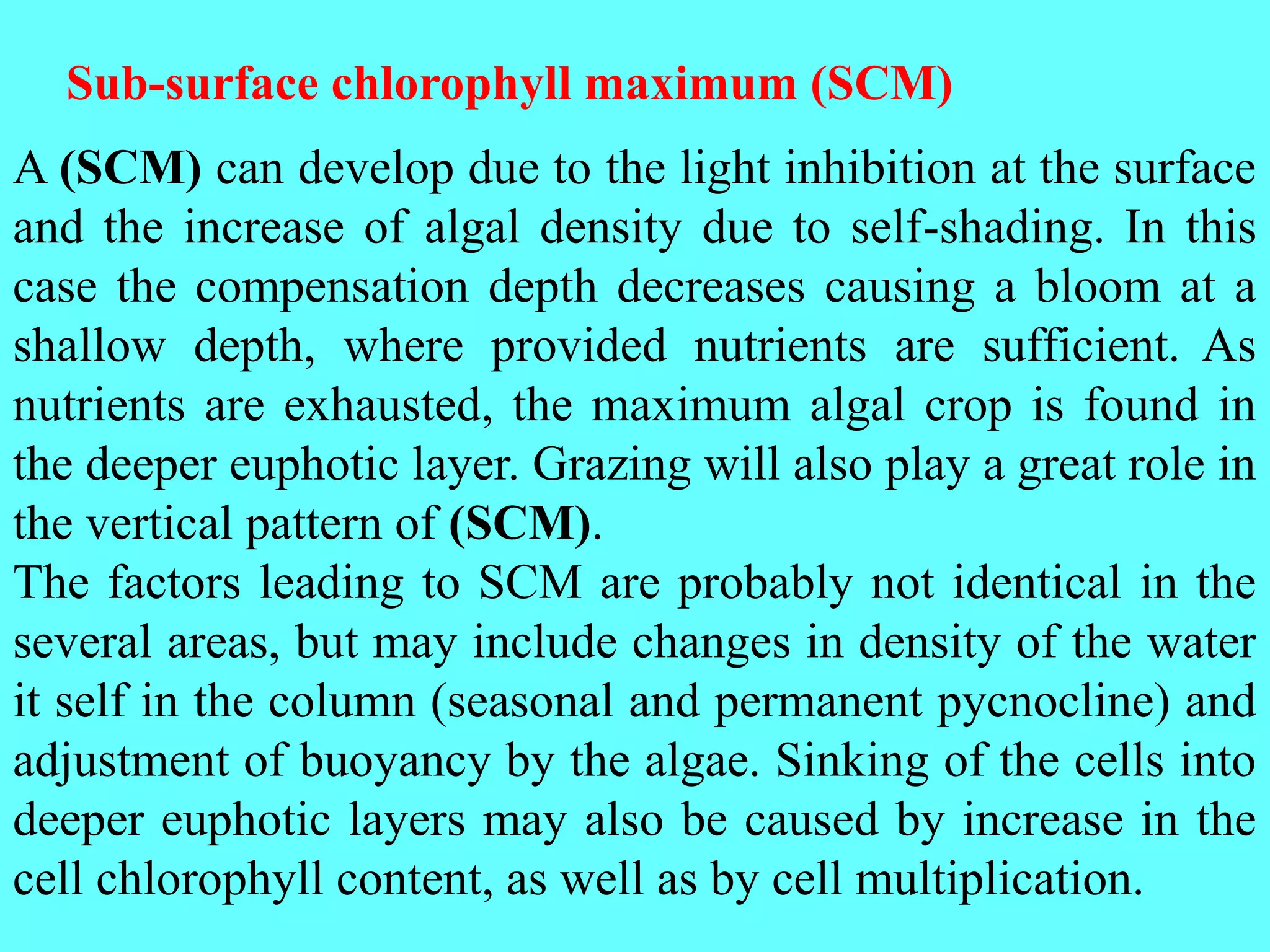 A (SCM) can develop due to the light inhibition at the surface
and the increase of algal density due to self-shading. In this
case the compensation depth decreases causing a bloom at a
shallow depth, where provided nutrients are sufficient. As
nutrients are exhausted, the maximum algal crop is found in
the deeper euphotic layer. Grazing will also play a great role in
the vertical pattern of (SCM).
The factors leading to SCM are probably not identical in the
several areas, but may include changes in density of the water
it self in the column (seasonal and permanent pycnocline) and
adjustment of buoyancy by the algae. Sinking of the cells into
deeper euphotic layers may also be caused by increase in the
cell chlorophyll content, as well as by cell multiplication.
Sub-surface chlorophyll maximum (SCM)
 