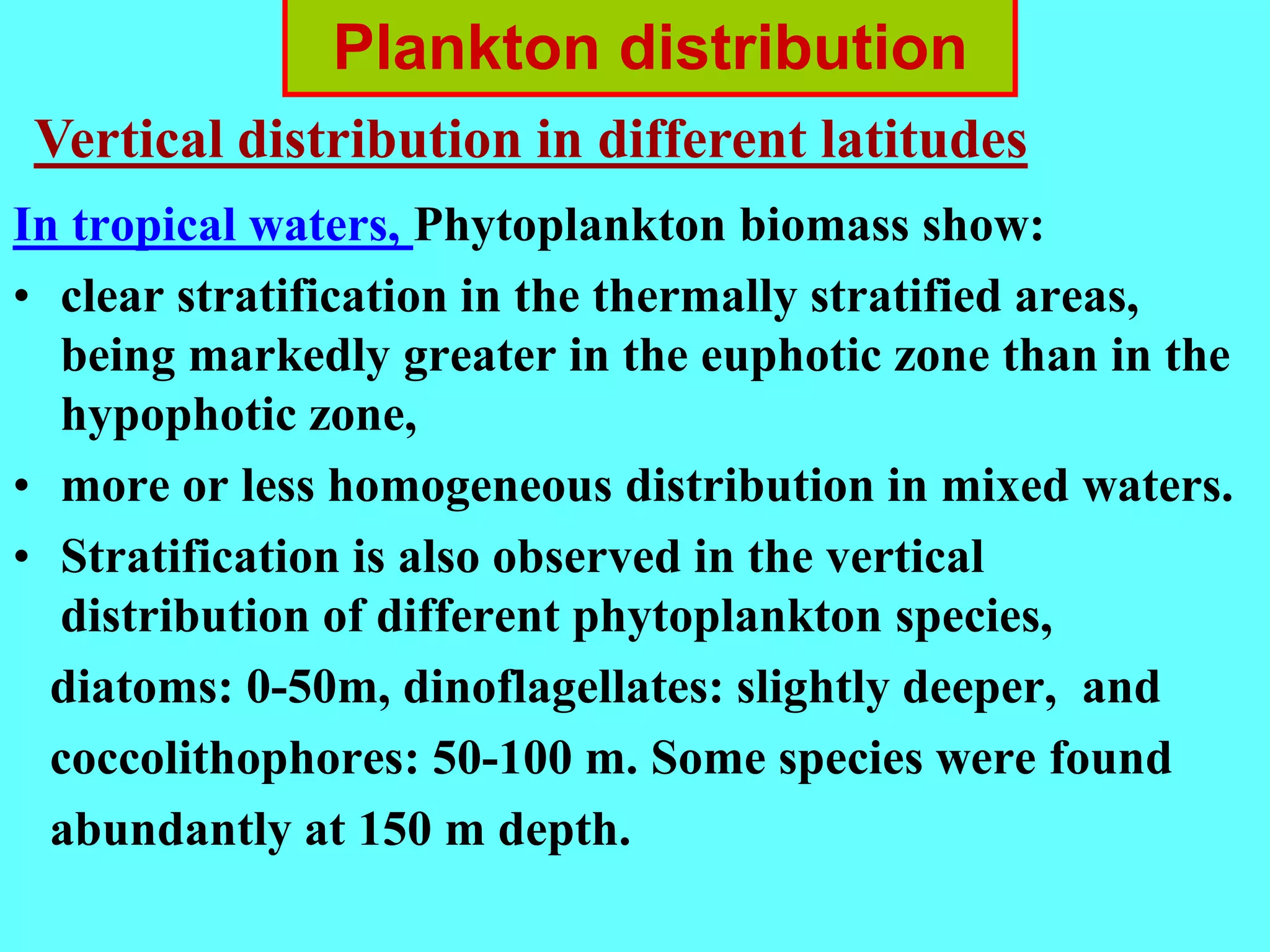 In tropical waters, Phytoplankton biomass show:
• clear stratification in the thermally stratified areas,
being markedly greater in the euphotic zone than in the
hypophotic zone,
• more or less homogeneous distribution in mixed waters.
• Stratification is also observed in the vertical
distribution of different phytoplankton species,
diatoms: 0-50m, dinoflagellates: slightly deeper, and
coccolithophores: 50-100 m. Some species were found
abundantly at 150 m depth.
Plankton distribution
Vertical distribution in different latitudes
 