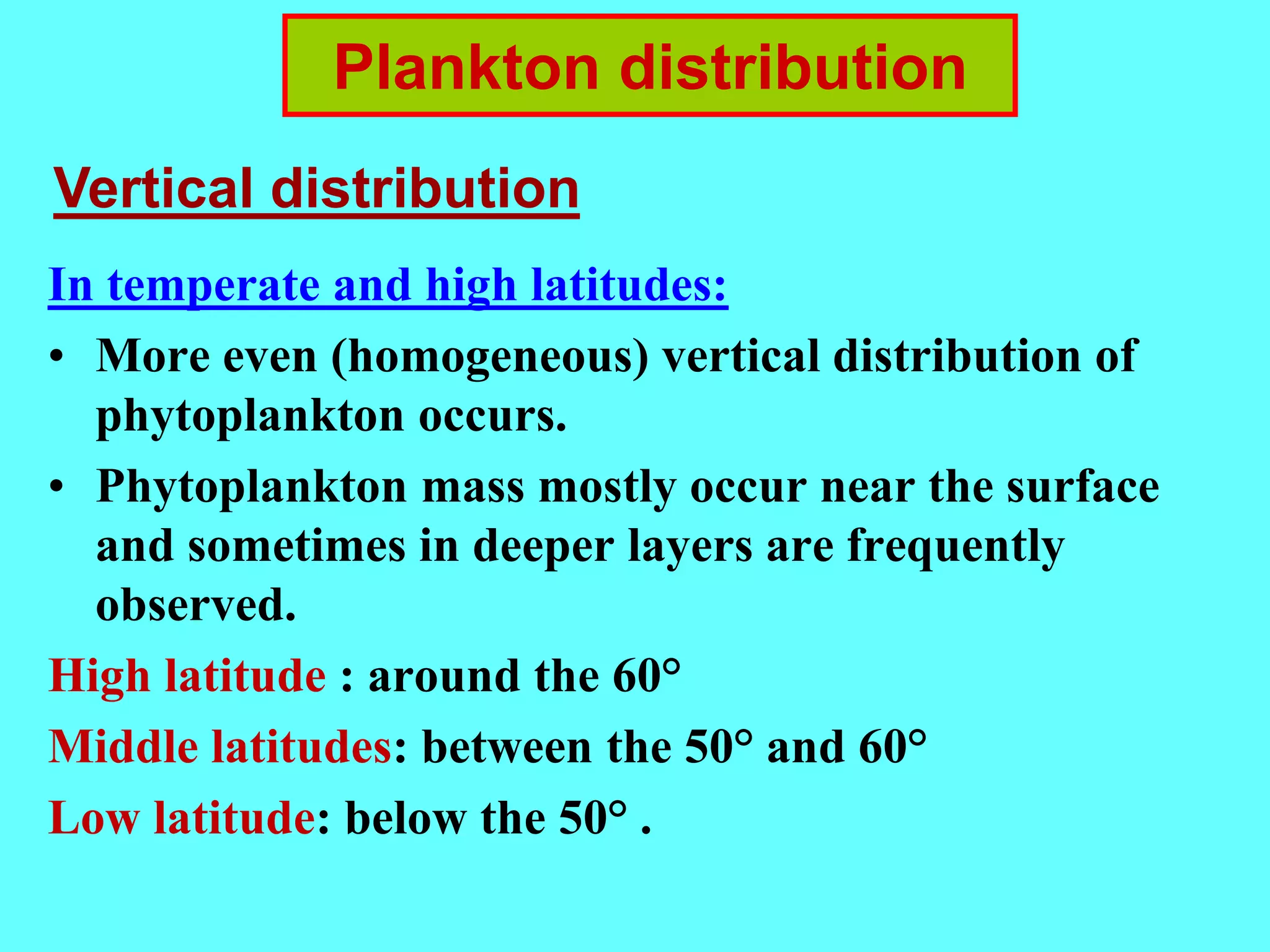 In temperate and high latitudes:
• More even (homogeneous) vertical distribution of
phytoplankton occurs.
• Phytoplankton mass mostly occur near the surface
and sometimes in deeper layers are frequently
observed.
High latitude : around the 60°
Middle latitudes: between the 50° and 60°
Low latitude: below the 50° .
Plankton distribution
Vertical distribution
 