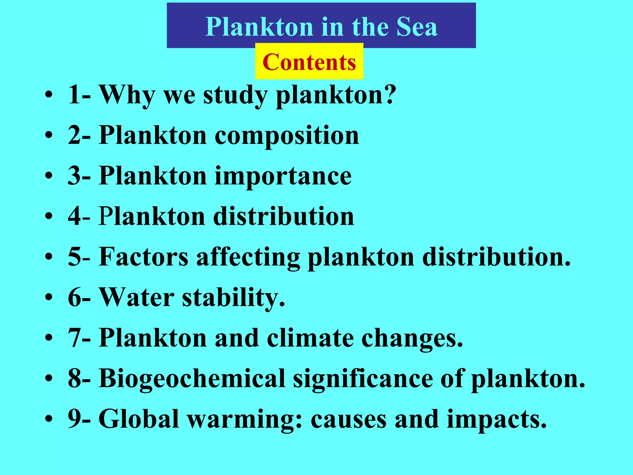 • 1- Why we study plankton?
• 2- Plankton composition
• 3- Plankton importance
• 4- Plankton distribution
• 5- Factors affecting plankton distribution.
• 6- Water stability.
• 7- Plankton and climate changes.
• 8- Biogeochemical significance of plankton.
• 9- Global warming: causes and impacts.
Plankton in the Sea
Contents
 
