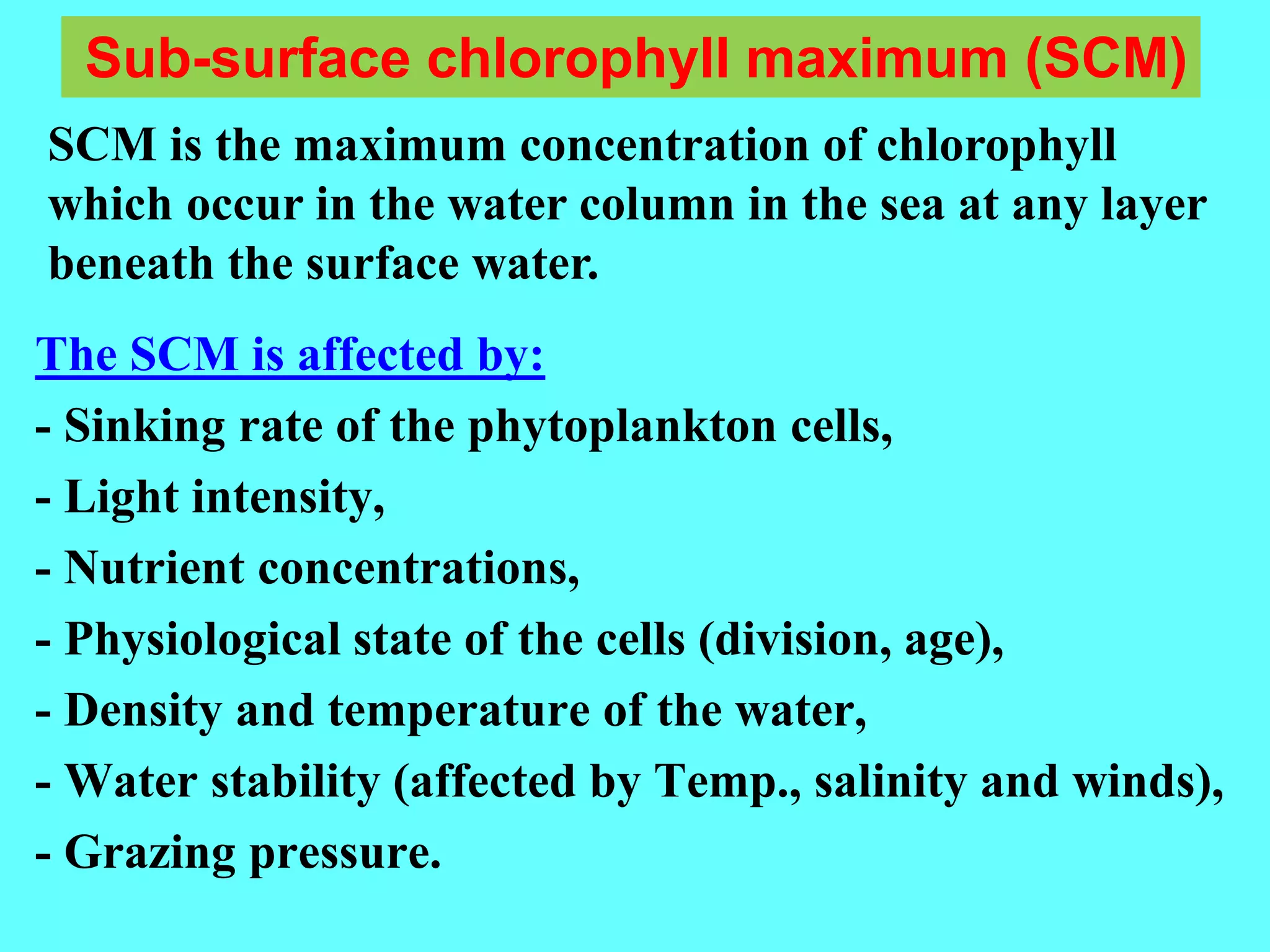 The SCM is affected by:
- Sinking rate of the phytoplankton cells,
- Light intensity,
- Nutrient concentrations,
- Physiological state of the cells (division, age),
- Density and temperature of the water,
- Water stability (affected by Temp., salinity and winds),
- Grazing pressure.
Sub-surface chlorophyll maximum (SCM)
SCM is the maximum concentration of chlorophyll
which occur in the water column in the sea at any layer
beneath the surface water.
 
