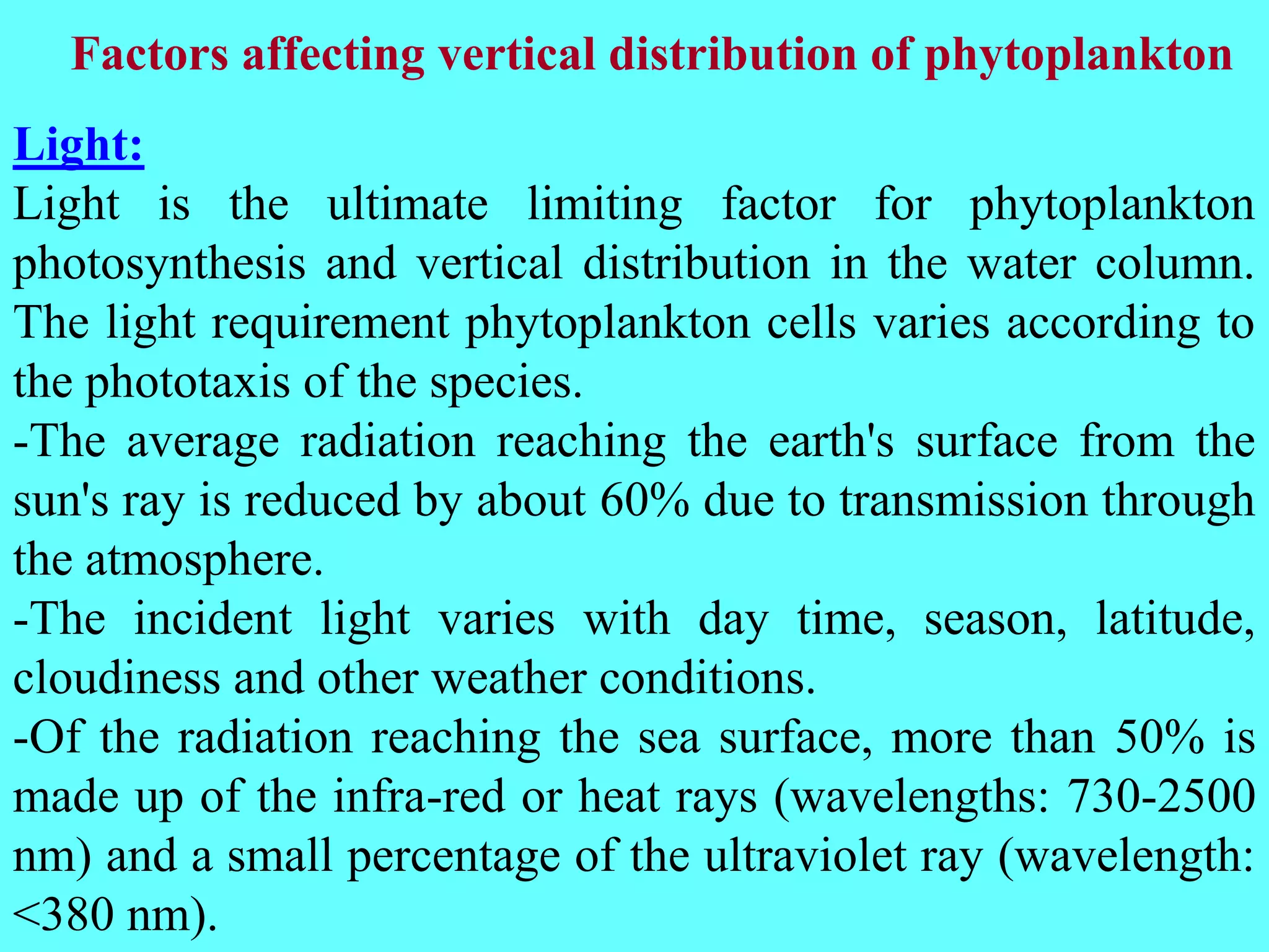 Light:
Light is the ultimate limiting factor for phytoplankton
photosynthesis and vertical distribution in the water column.
The light requirement phytoplankton cells varies according to
the phototaxis of the species.
-The average radiation reaching the earth's surface from the
sun's ray is reduced by about 60% due to transmission through
the atmosphere.
-The incident light varies with day time, season, latitude,
cloudiness and other weather conditions.
-Of the radiation reaching the sea surface, more than 50% is
made up of the infra-red or heat rays (wavelengths: 730-2500
nm) and a small percentage of the ultraviolet ray (wavelength:
<380 nm).
Factors affecting vertical distribution of phytoplankton
 