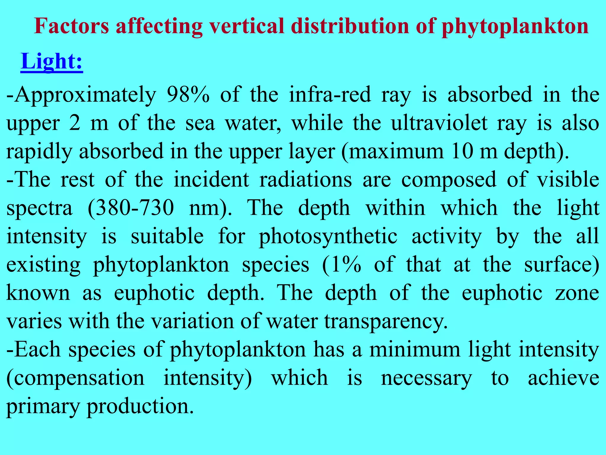 -Approximately 98% of the infra-red ray is absorbed in the
upper 2 m of the sea water, while the ultraviolet ray is also
rapidly absorbed in the upper layer (maximum 10 m depth).
-The rest of the incident radiations are composed of visible
spectra (380-730 nm). The depth within which the light
intensity is suitable for photosynthetic activity by the all
existing phytoplankton species (1% of that at the surface)
known as euphotic depth. The depth of the euphotic zone
varies with the variation of water transparency.
-Each species of phytoplankton has a minimum light intensity
(compensation intensity) which is necessary to achieve
primary production.
Factors affecting vertical distribution of phytoplankton
Light:
 